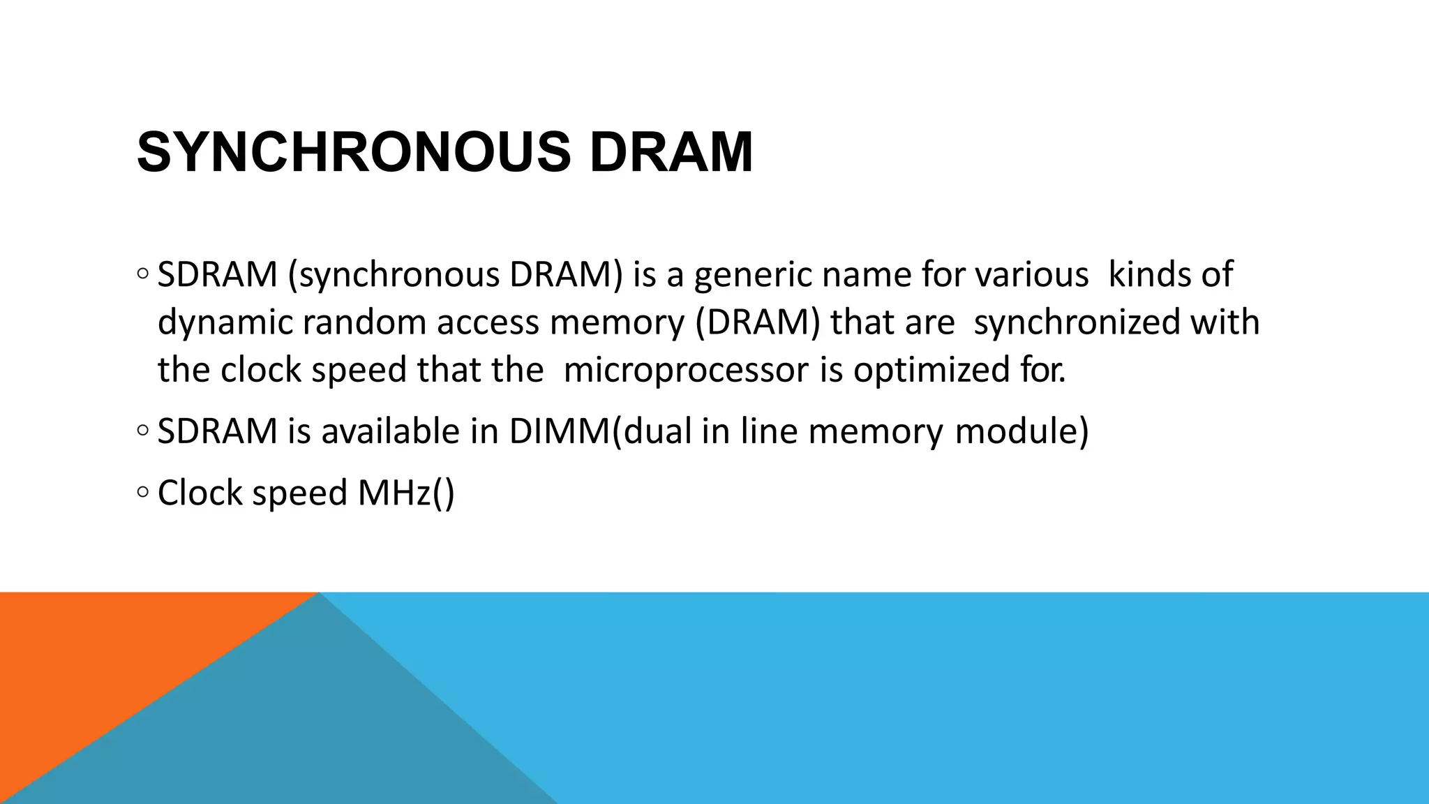 SYNCHRONOUS DRAM
◦ SDRAM (synchronous DRAM) is a generic name for various kinds of
dynamic random access memory (DRAM) that are synchronized with
the clock speed that the microprocessor is optimized for.
◦ SDRAM is available in DIMM(dual in line memory module)
◦ Clock speed MHz()
 