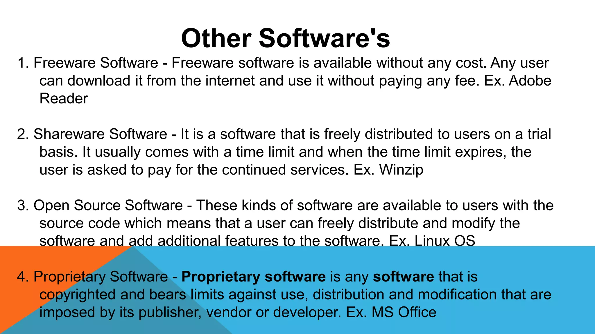 Other Software's
1. Freeware Software - Freeware software is available without any cost. Any user
can download it from the internet and use it without paying any fee. Ex. Adobe
Reader
2. Shareware Software - It is a software that is freely distributed to users on a trial
basis. It usually comes with a time limit and when the time limit expires, the
user is asked to pay for the continued services. Ex. Winzip
3. Open Source Software - These kinds of software are available to users with the
source code which means that a user can freely distribute and modify the
software and add additional features to the software. Ex. Linux OS
4. Proprietary Software - Proprietary software is any software that is
copyrighted and bears limits against use, distribution and modification that are
imposed by its publisher, vendor or developer. Ex. MS Office
 
