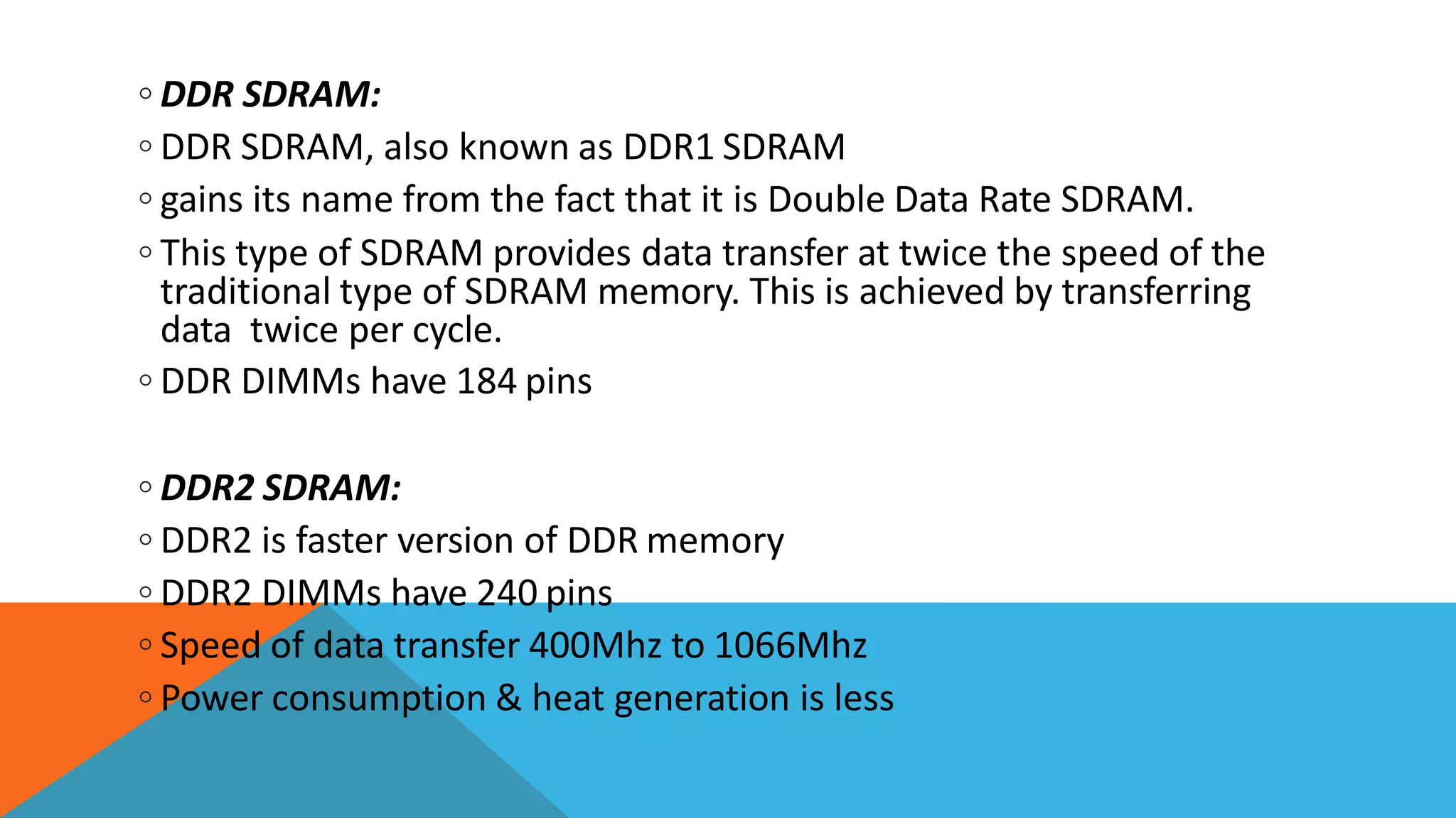 ◦ DDR SDRAM:
◦ DDR SDRAM, also known as DDR1 SDRAM
◦ gains its name from the fact that it is Double Data Rate SDRAM.
◦ This type of SDRAM provides data transfer at twice the speed of the
traditional type of SDRAM memory. This is achieved by transferring
data twice per cycle.
◦ DDR DIMMs have 184 pins
◦ DDR2 SDRAM:
◦ DDR2 is faster version of DDR memory
◦ DDR2 DIMMs have 240 pins
◦ Speed of data transfer 400Mhz to 1066Mhz
◦ Power consumption & heat generation is less
 