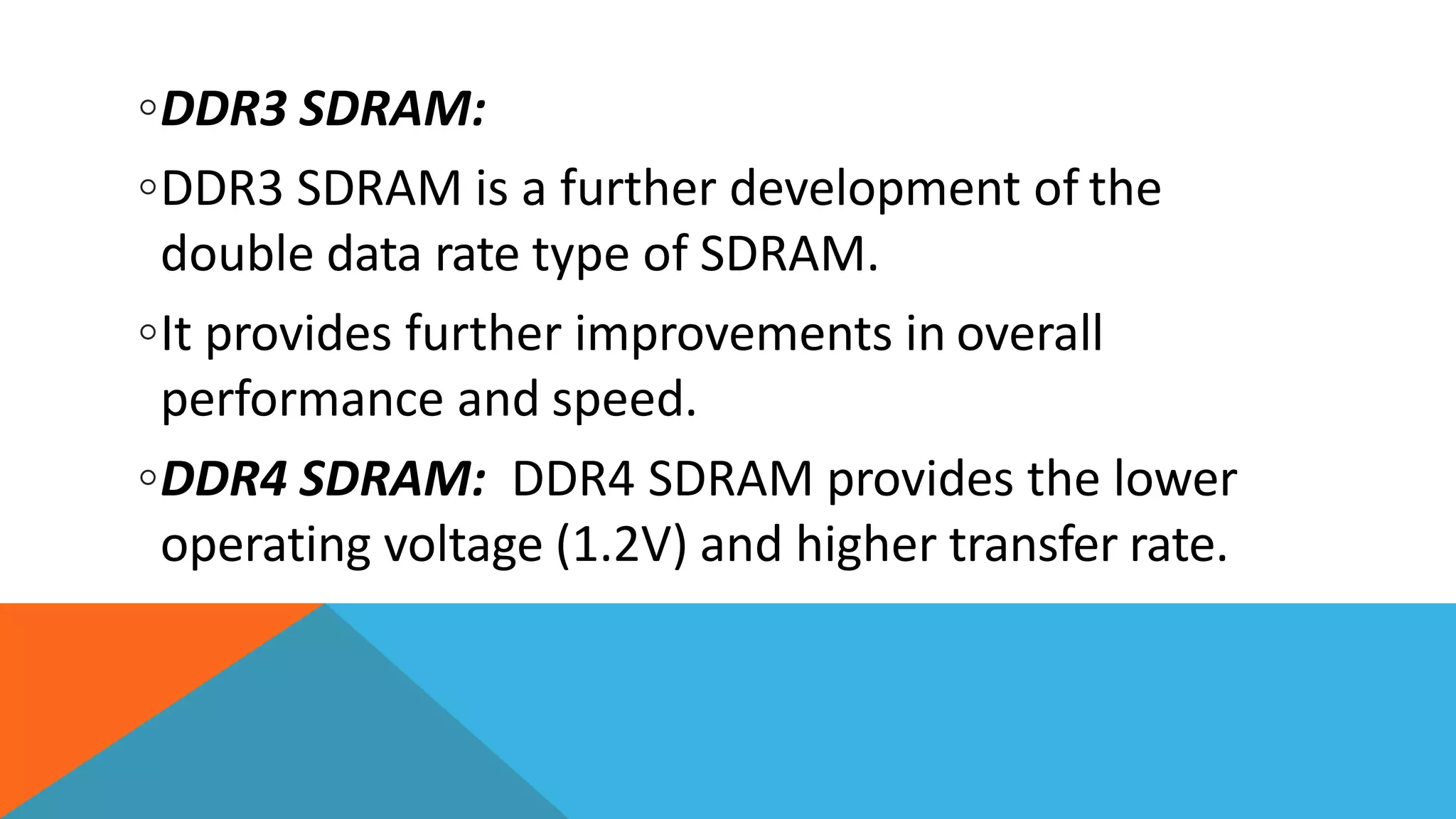 ◦DDR3 SDRAM:
◦DDR3 SDRAM is a further development of the
double data rate type of SDRAM.
◦It provides further improvements in overall
performance and speed.
◦DDR4 SDRAM: DDR4 SDRAM provides the lower
operating voltage (1.2V) and higher transfer rate.
 