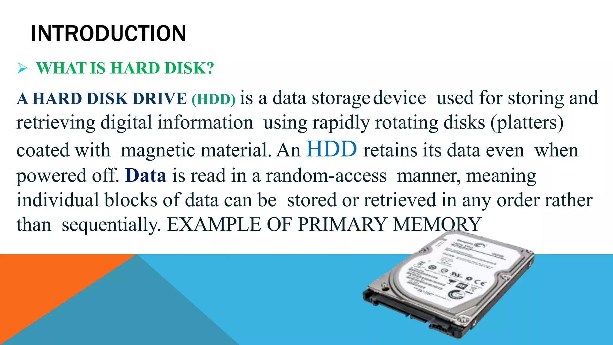 INTRODUCTION
 WHAT IS HARD DISK?
A HARD DISK DRIVE (HDD) is a data storagedevice used for storing and
retrieving digital information using rapidly rotating disks (platters)
coated with magnetic material. An HDD retains its data even when
powered off. Data is read in a random-access manner, meaning
individual blocks of data can be stored or retrieved in any order rather
than sequentially. EXAMPLE OF PRIMARY MEMORY
 