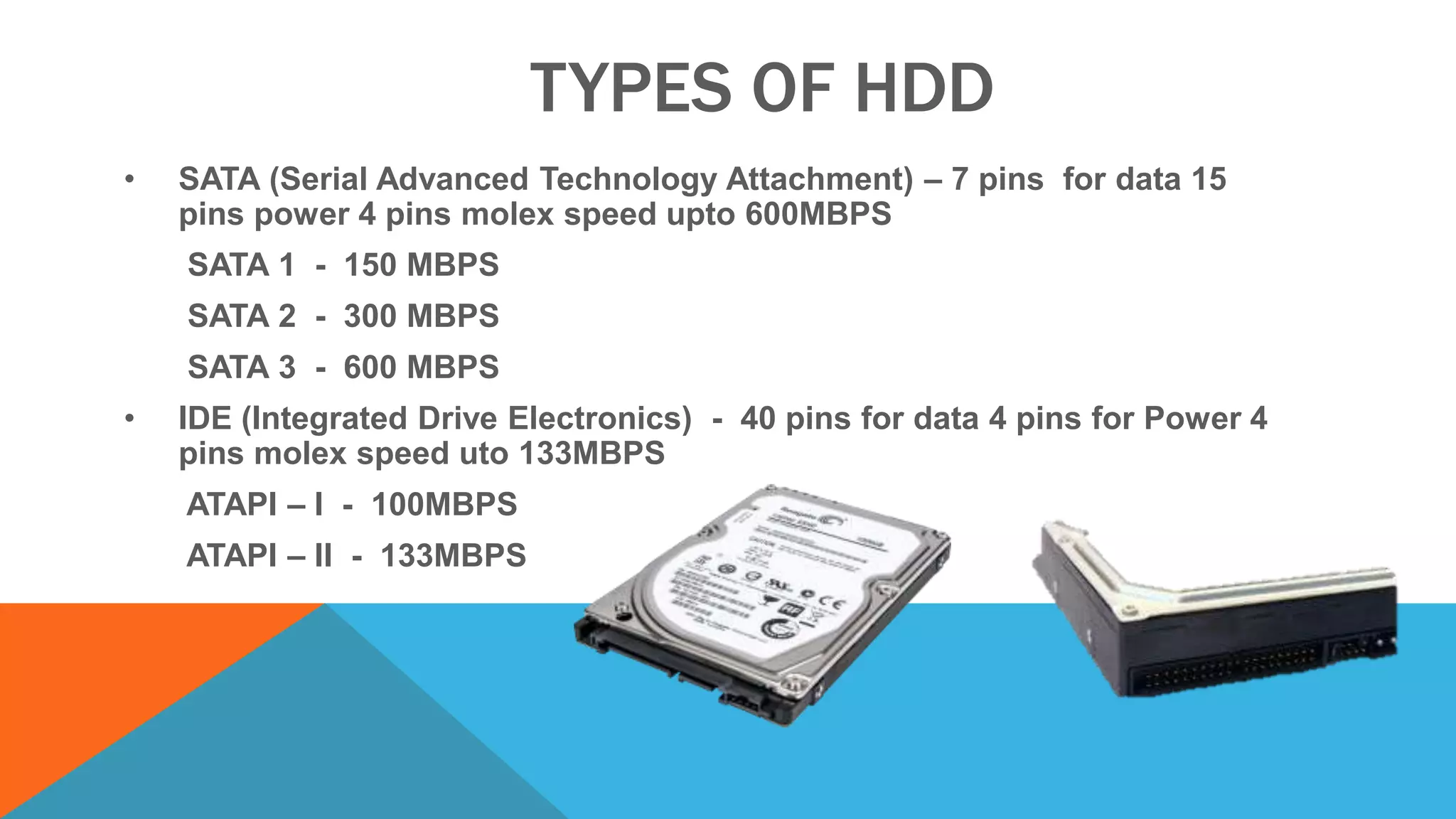 TYPES OF HDD
• SATA (Serial Advanced Technology Attachment) – 7 pins for data 15
pins power 4 pins molex speed upto 600MBPS
SATA 1 - 150 MBPS
SATA 2 - 300 MBPS
SATA 3 - 600 MBPS
• IDE (Integrated Drive Electronics) - 40 pins for data 4 pins for Power 4
pins molex speed uto 133MBPS
ATAPI – I - 100MBPS
ATAPI – II - 133MBPS
 