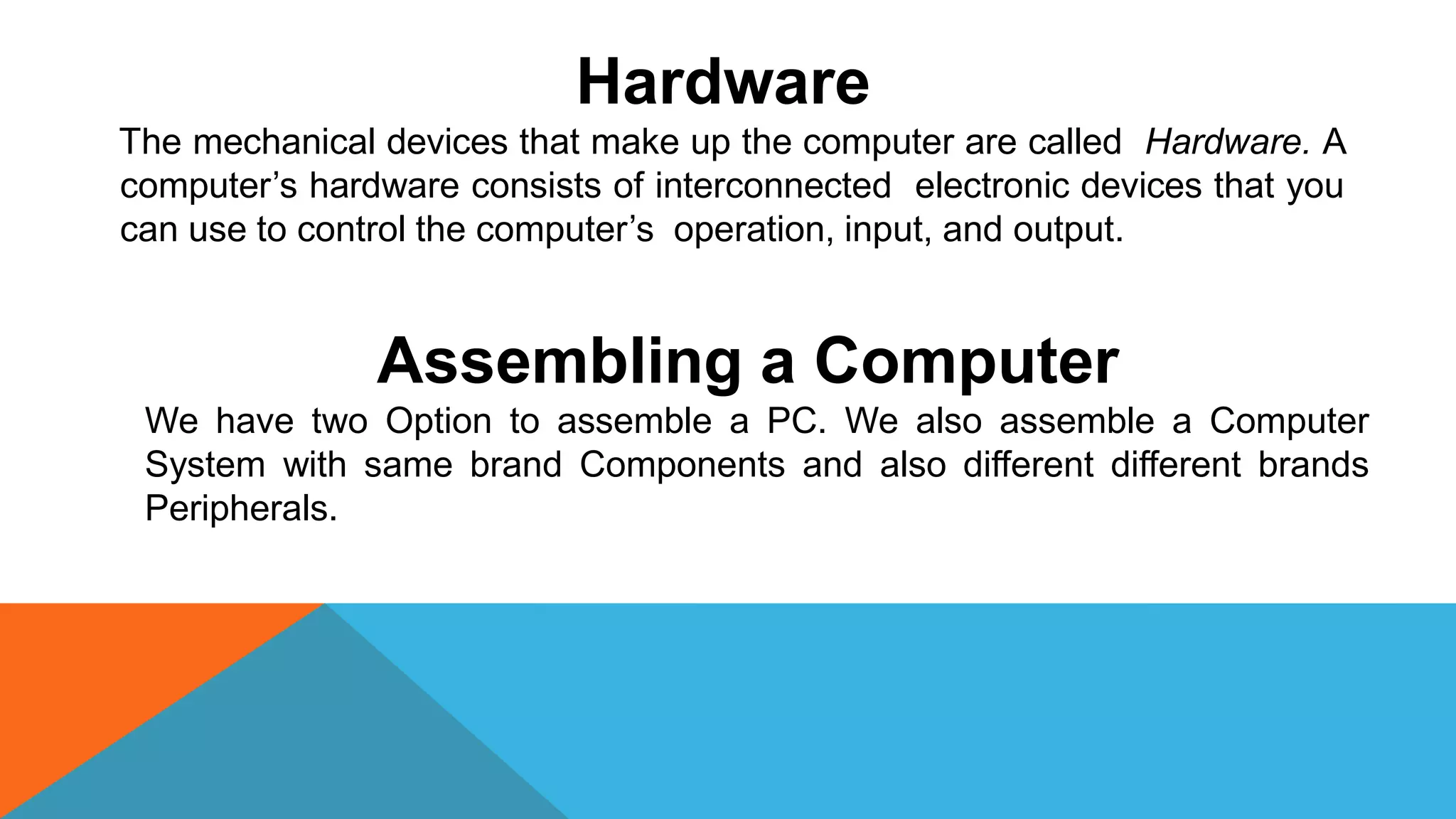 Hardware
The mechanical devices that make up the computer are called Hardware. A
computer’s hardware consists of interconnected electronic devices that you
can use to control the computer’s operation, input, and output.
Assembling a Computer
We have two Option to assemble a PC. We also assemble a Computer
System with same brand Components and also different different brands
Peripherals.
 
