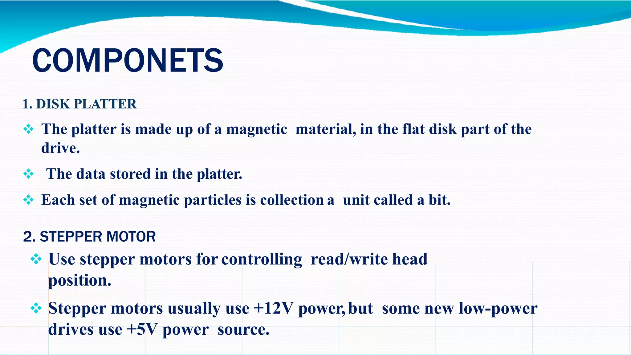 COMPONETS
1. DISK PLATTER
 The platter is made up of a magnetic material, in the flat disk part of the
drive.
 The data stored in the platter.
 Each set of magnetic particles is collection a unit called a bit.
2. STEPPER MOTOR
 Use stepper motors for controlling read/write head
position.
 Stepper motors usually use +12V power,but some new low-power
drives use +5V power source.
 