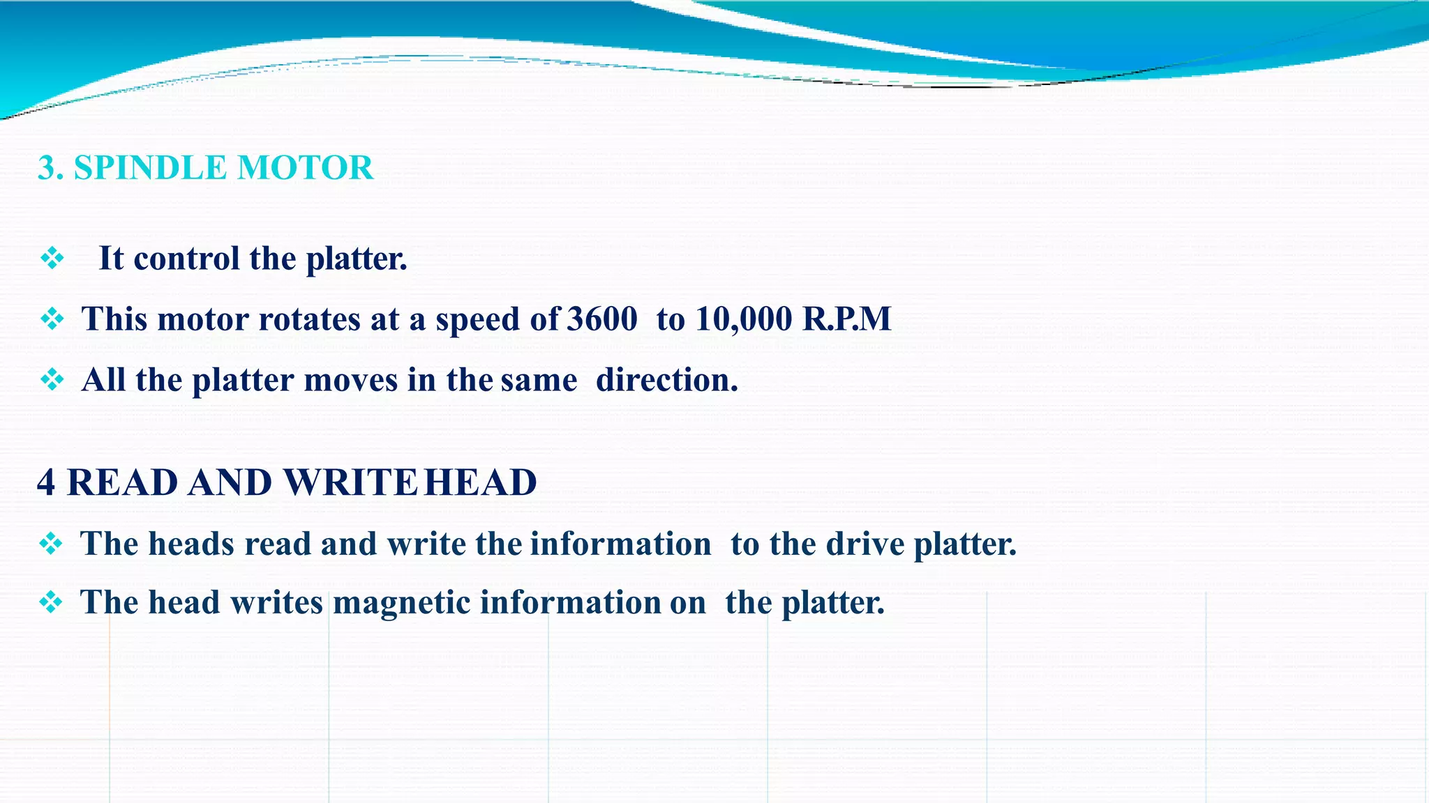 3. SPINDLE MOTOR
 It control the platter.
 This motor rotates at a speed of 3600 to 10,000 R.P.M
 All the platter moves in the same direction.
4 READ AND WRITEHEAD
 The heads read and write the information to the drive platter.
 The head writes magnetic information on the platter.
 