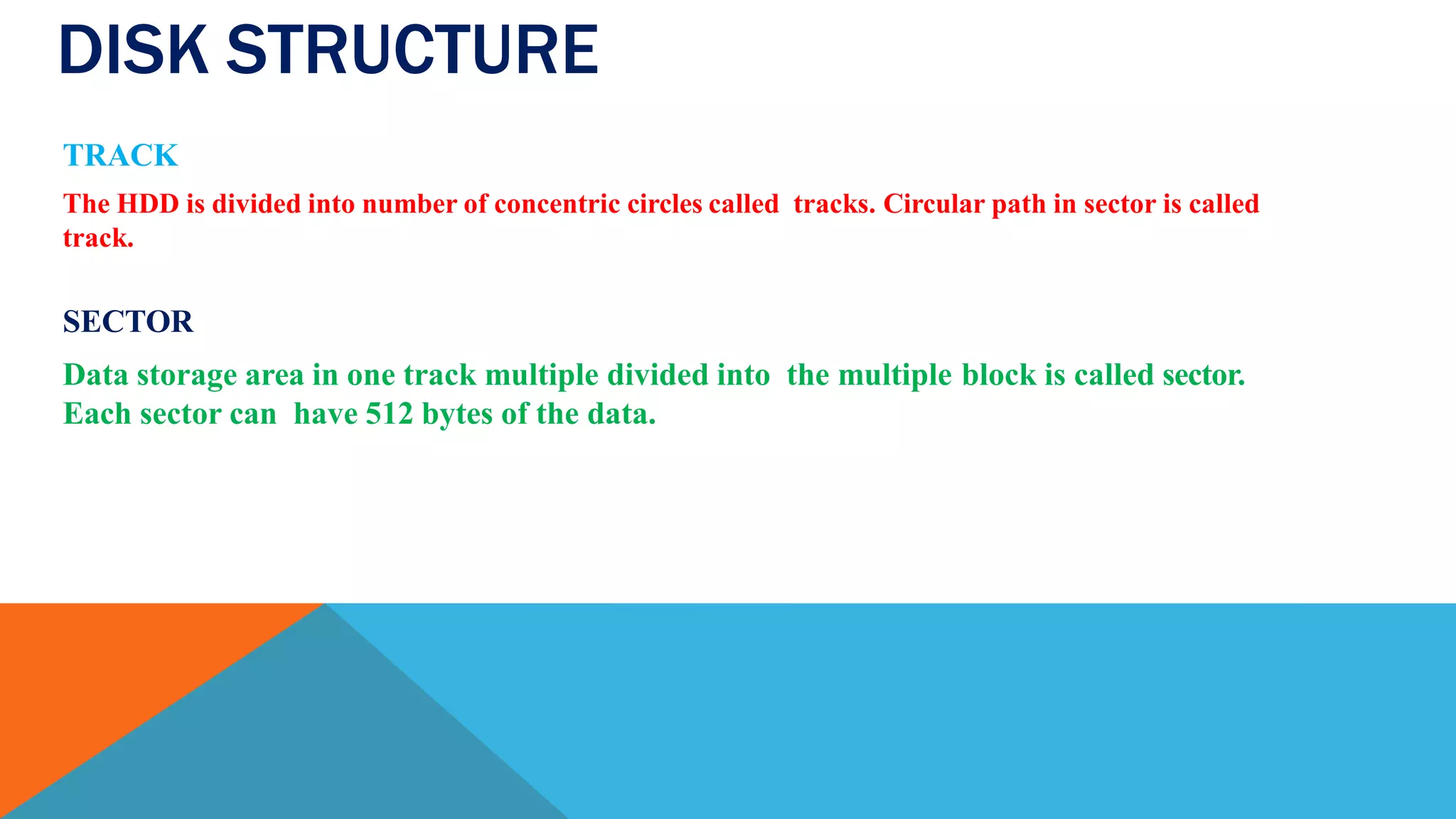 DISK STRUCTURE
TRACK
The HDD is divided into number of concentric circles called tracks. Circular path in sector is called
track.
SECTOR
Data storage area in one track multiple divided into the multiple block is called sector.
Each sector can have 512 bytes of the data.
 