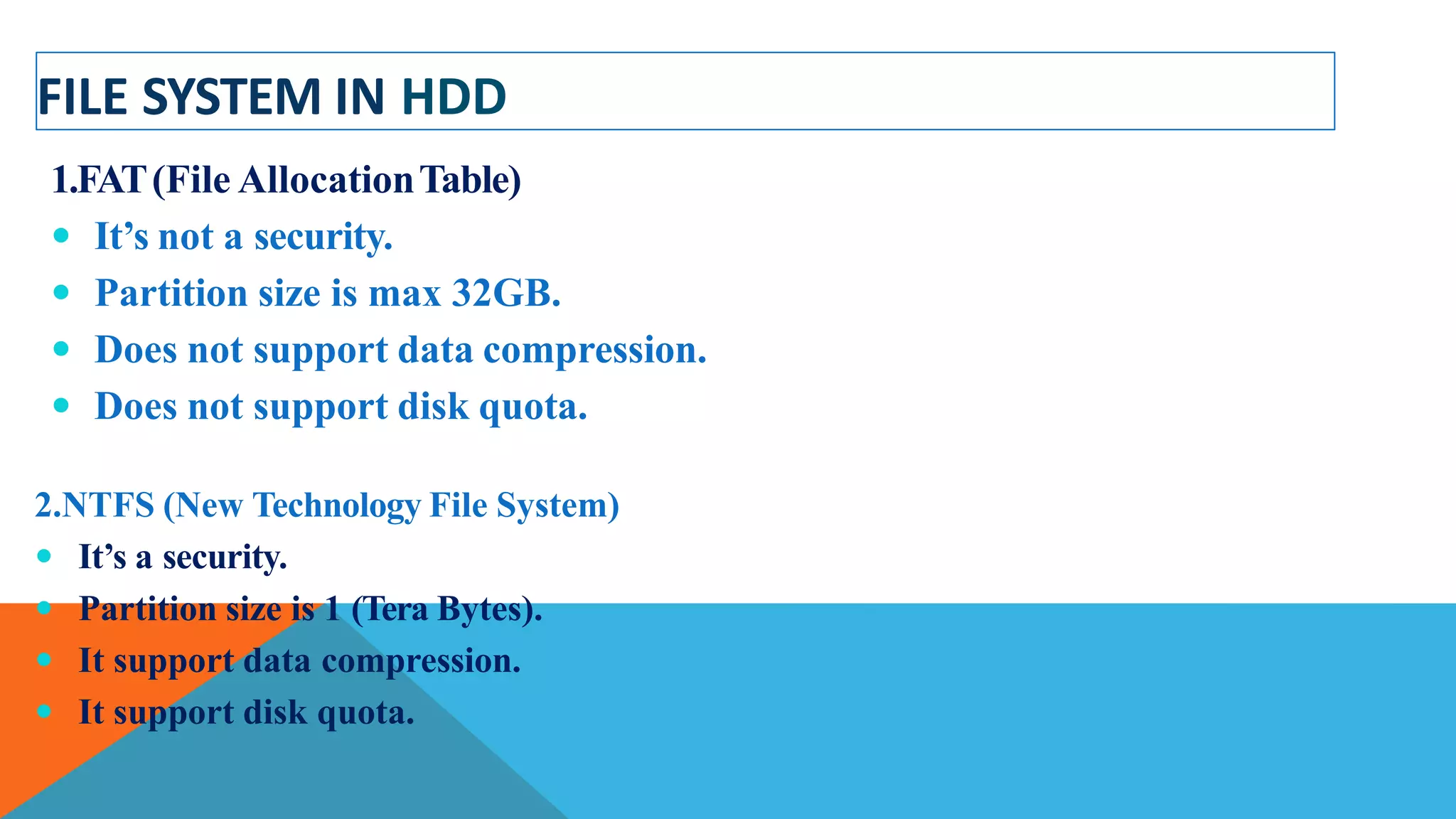FILE SYSTEM IN HDD
1.FAT(File AllocationTable)
 It’s not a security.
 Partition size is max 32GB.
 Does not support data compression.
 Does not support disk quota.
2.NTFS (New Technology File System)
 It’s a security.
 Partition size is 1 (Tera Bytes).
 It support data compression.
 It support disk quota.
 