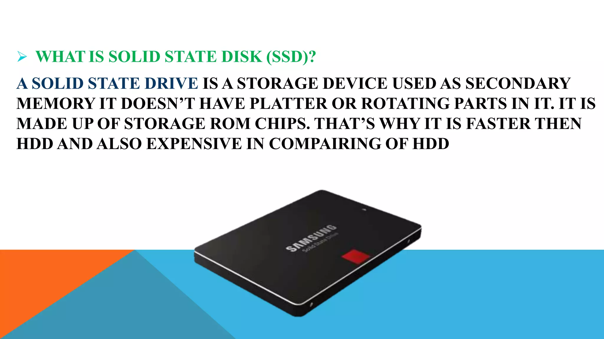  WHAT IS SOLID STATE DISK (SSD)?
A SOLID STATE DRIVE IS A STORAGE DEVICE USED AS SECONDARY
MEMORY IT DOESN’T HAVE PLATTER OR ROTATING PARTS IN IT. IT IS
MADE UP OF STORAGE ROM CHIPS. THAT’S WHY IT IS FASTER THEN
HDD AND ALSO EXPENSIVE IN COMPAIRING OF HDD
 