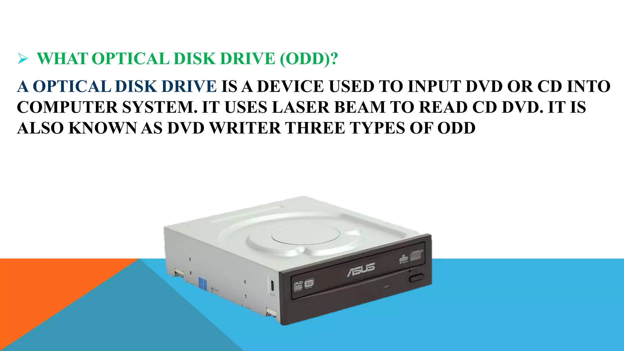  WHAT OPTICAL DISK DRIVE (ODD)?
A OPTICAL DISK DRIVE IS A DEVICE USED TO INPUT DVD OR CD INTO
COMPUTER SYSTEM. IT USES LASER BEAM TO READ CD DVD. IT IS
ALSO KNOWN AS DVD WRITER THREE TYPES OF ODD
 