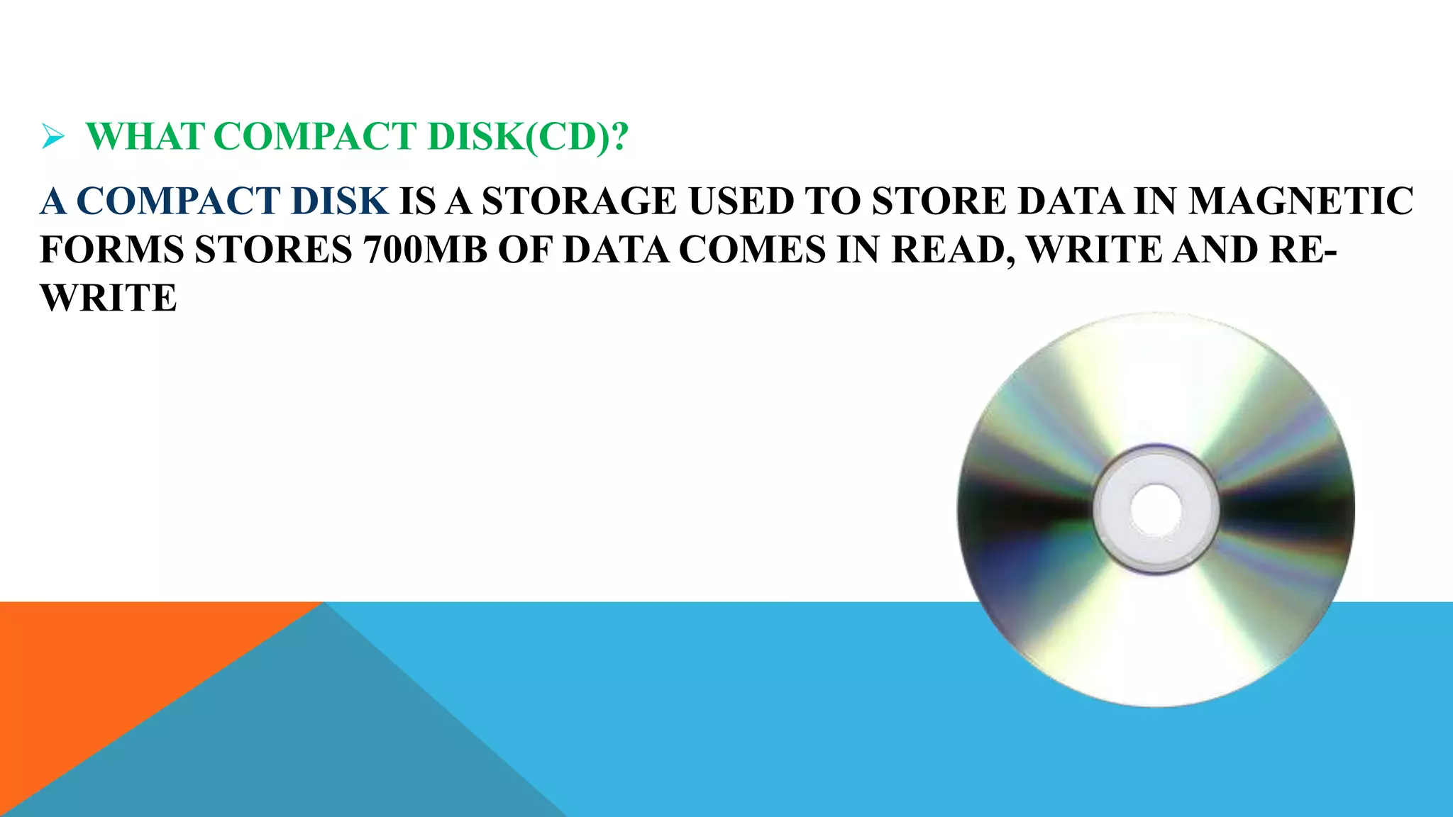  WHAT COMPACT DISK(CD)?
A COMPACT DISK IS A STORAGE USED TO STORE DATA IN MAGNETIC
FORMS STORES 700MB OF DATA COMES IN READ, WRITE AND RE-
WRITE
 