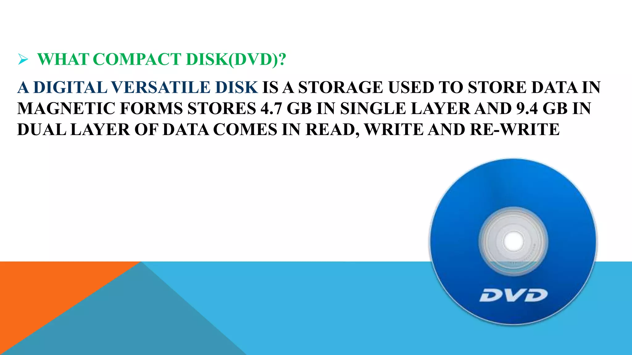  WHAT COMPACT DISK(DVD)?
A DIGITAL VERSATILE DISK IS A STORAGE USED TO STORE DATA IN
MAGNETIC FORMS STORES 4.7 GB IN SINGLE LAYER AND 9.4 GB IN
DUAL LAYER OF DATA COMES IN READ, WRITE AND RE-WRITE
 