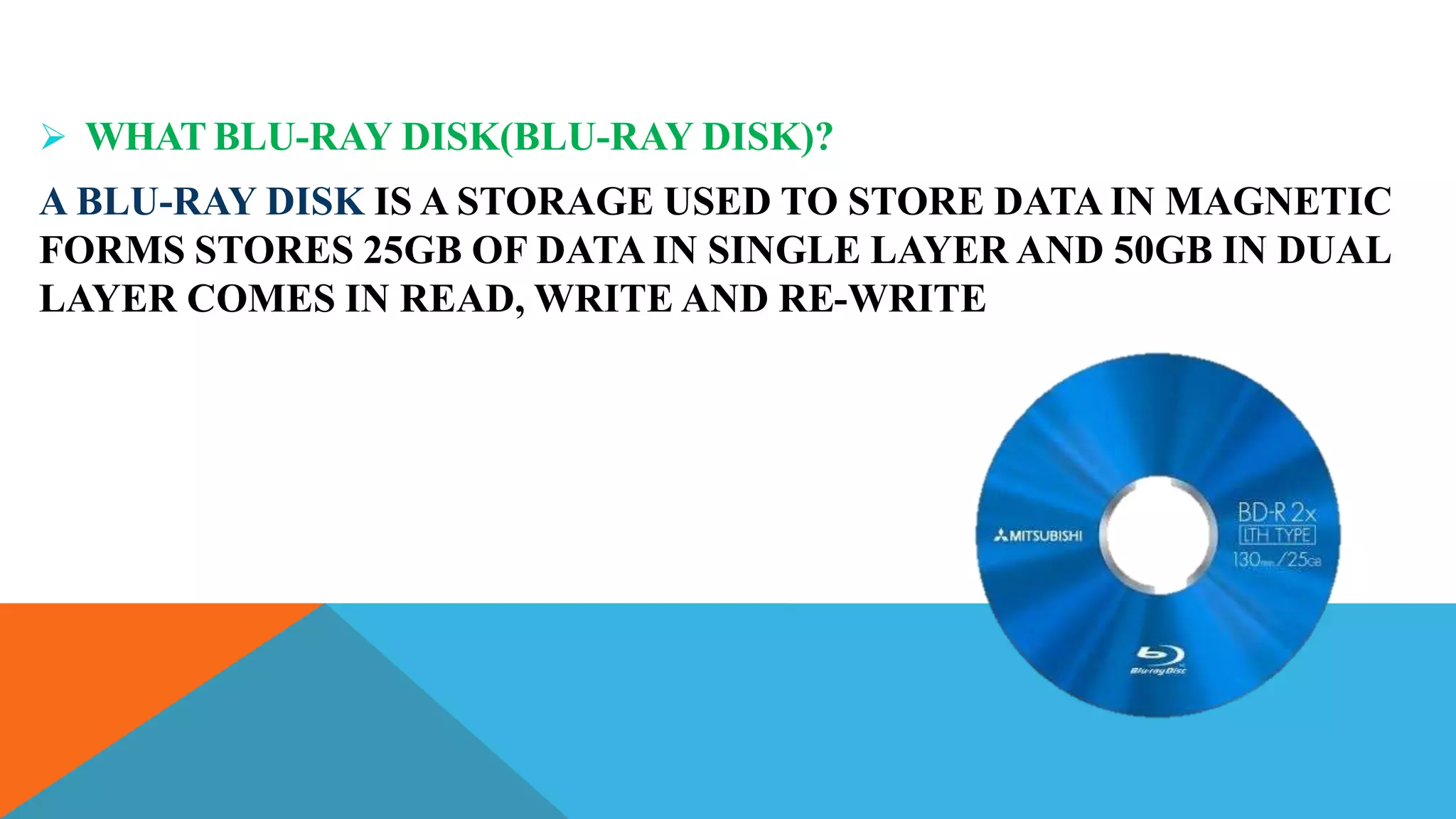 WHAT BLU-RAY DISK(BLU-RAY DISK)?
A BLU-RAY DISK IS A STORAGE USED TO STORE DATA IN MAGNETIC
FORMS STORES 25GB OF DATA IN SINGLE LAYER AND 50GB IN DUAL
LAYER COMES IN READ, WRITE AND RE-WRITE
 