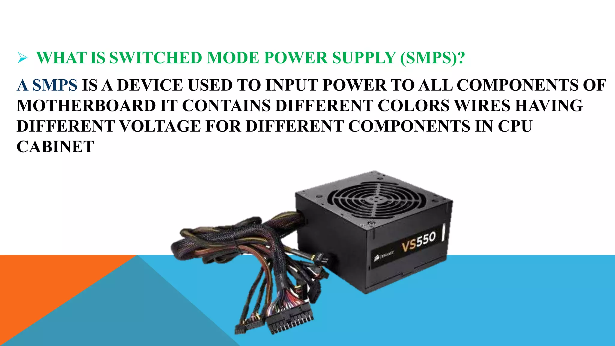  WHAT IS SWITCHED MODE POWER SUPPLY (SMPS)?
A SMPS IS A DEVICE USED TO INPUT POWER TO ALL COMPONENTS OF
MOTHERBOARD IT CONTAINS DIFFERENT COLORS WIRES HAVING
DIFFERENT VOLTAGE FOR DIFFERENT COMPONENTS IN CPU
CABINET
 