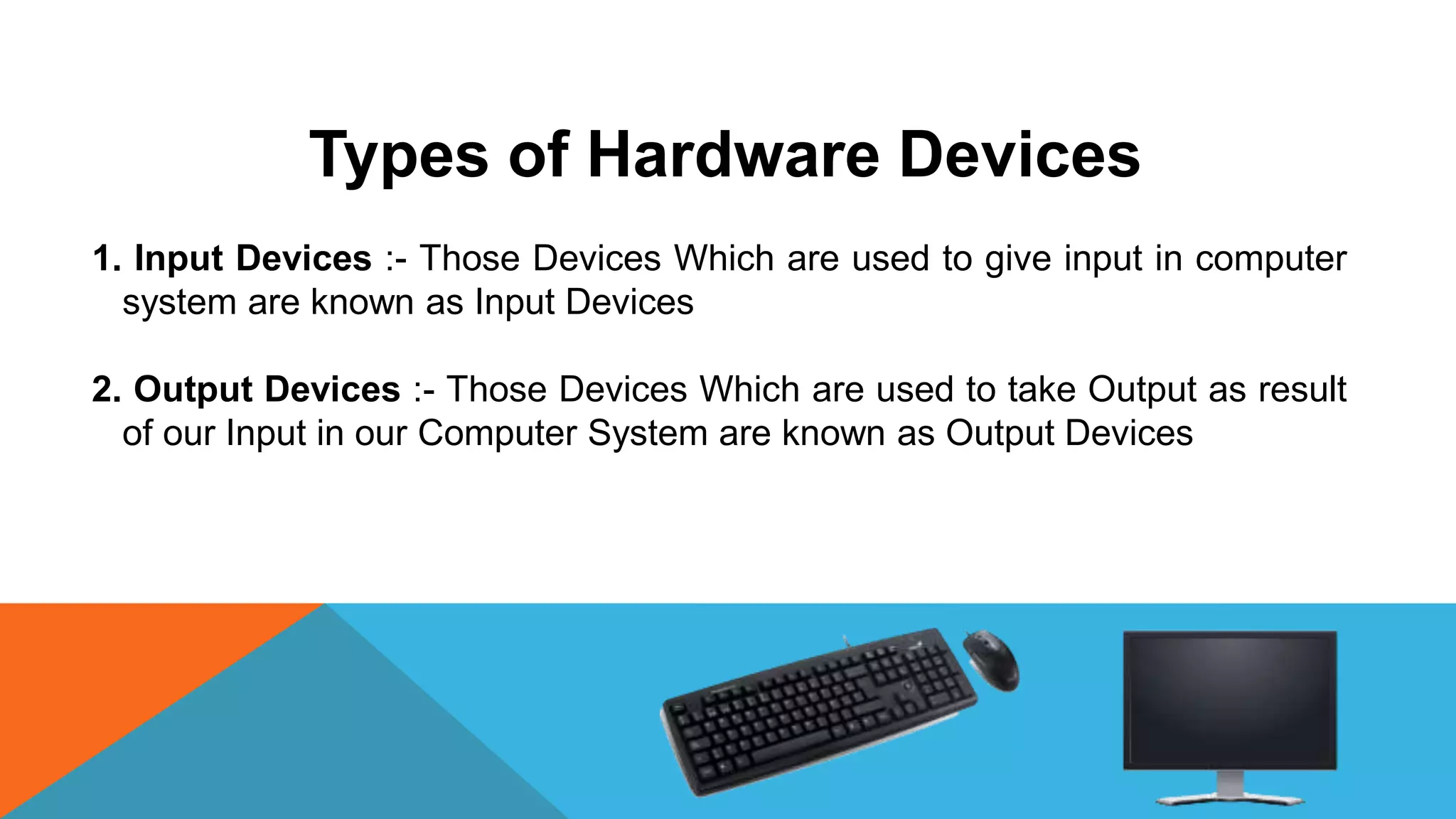 Types of Hardware Devices
1. Input Devices :- Those Devices Which are used to give input in computer
system are known as Input Devices
2. Output Devices :- Those Devices Which are used to take Output as result
of our Input in our Computer System are known as Output Devices
 
