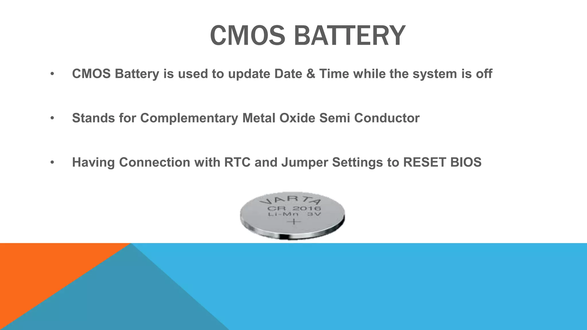 CMOS BATTERY
• CMOS Battery is used to update Date & Time while the system is off
• Stands for Complementary Metal Oxide Semi Conductor
• Having Connection with RTC and Jumper Settings to RESET BIOS
 