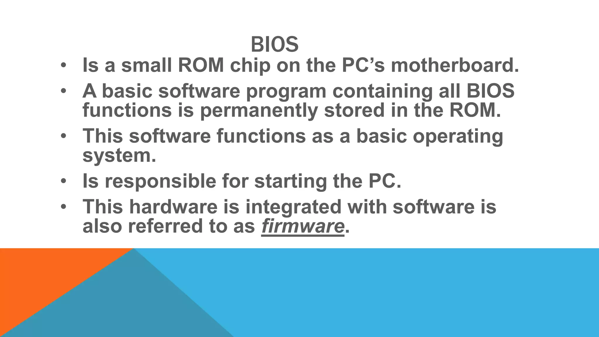 BIOS
• Is a small ROM chip on the PC’s motherboard.
• A basic software program containing all BIOS
functions is permanently stored in the ROM.
• This software functions as a basic operating
system.
• Is responsible for starting the PC.
• This hardware is integrated with software is
also referred to as firmware.
 