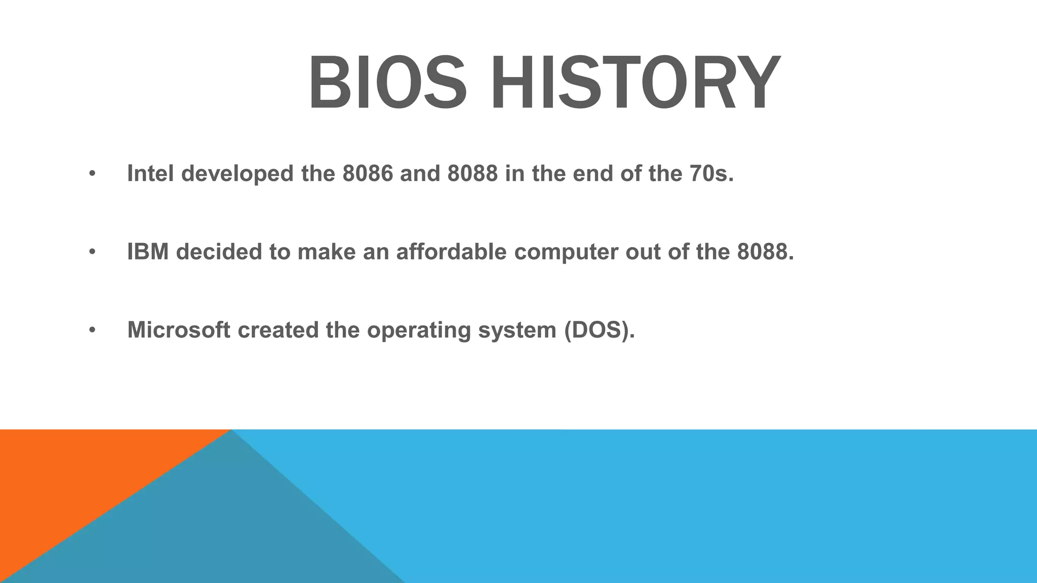 BIOS HISTORY
• Intel developed the 8086 and 8088 in the end of the 70s.
• IBM decided to make an affordable computer out of the 8088.
• Microsoft created the operating system (DOS).
 