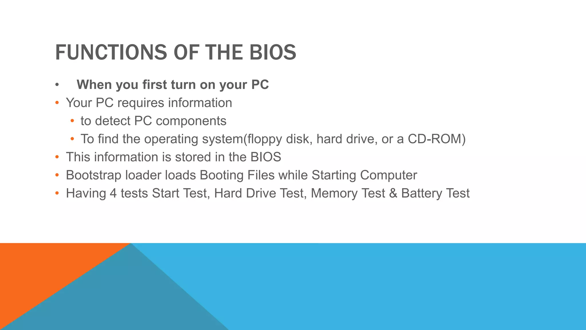 FUNCTIONS OF THE BIOS
• When you first turn on your PC
• Your PC requires information
• to detect PC components
• To find the operating system(floppy disk, hard drive, or a CD-ROM)
• This information is stored in the BIOS
• Bootstrap loader loads Booting Files while Starting Computer
• Having 4 tests Start Test, Hard Drive Test, Memory Test & Battery Test
 