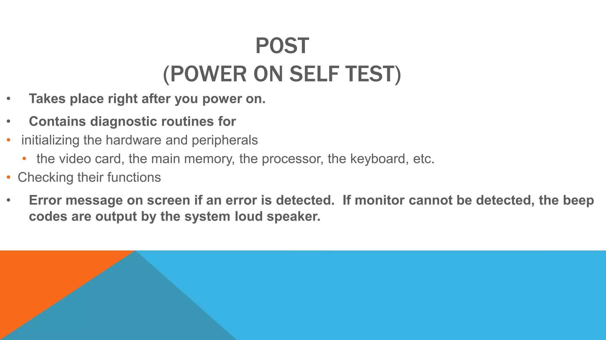 POST
(POWER ON SELF TEST)
• Takes place right after you power on.
• Contains diagnostic routines for
• initializing the hardware and peripherals
• the video card, the main memory, the processor, the keyboard, etc.
• Checking their functions
• Error message on screen if an error is detected. If monitor cannot be detected, the beep
codes are output by the system loud speaker.
 
