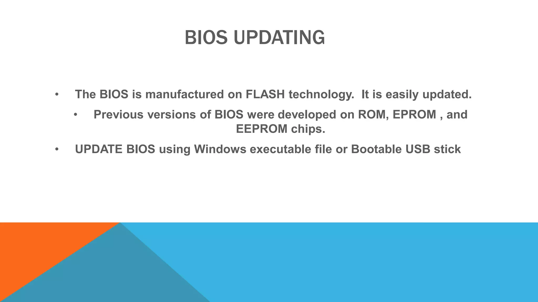 BIOS UPDATING
• The BIOS is manufactured on FLASH technology. It is easily updated.
• Previous versions of BIOS were developed on ROM, EPROM , and
EEPROM chips.
• UPDATE BIOS using Windows executable file or Bootable USB stick
 