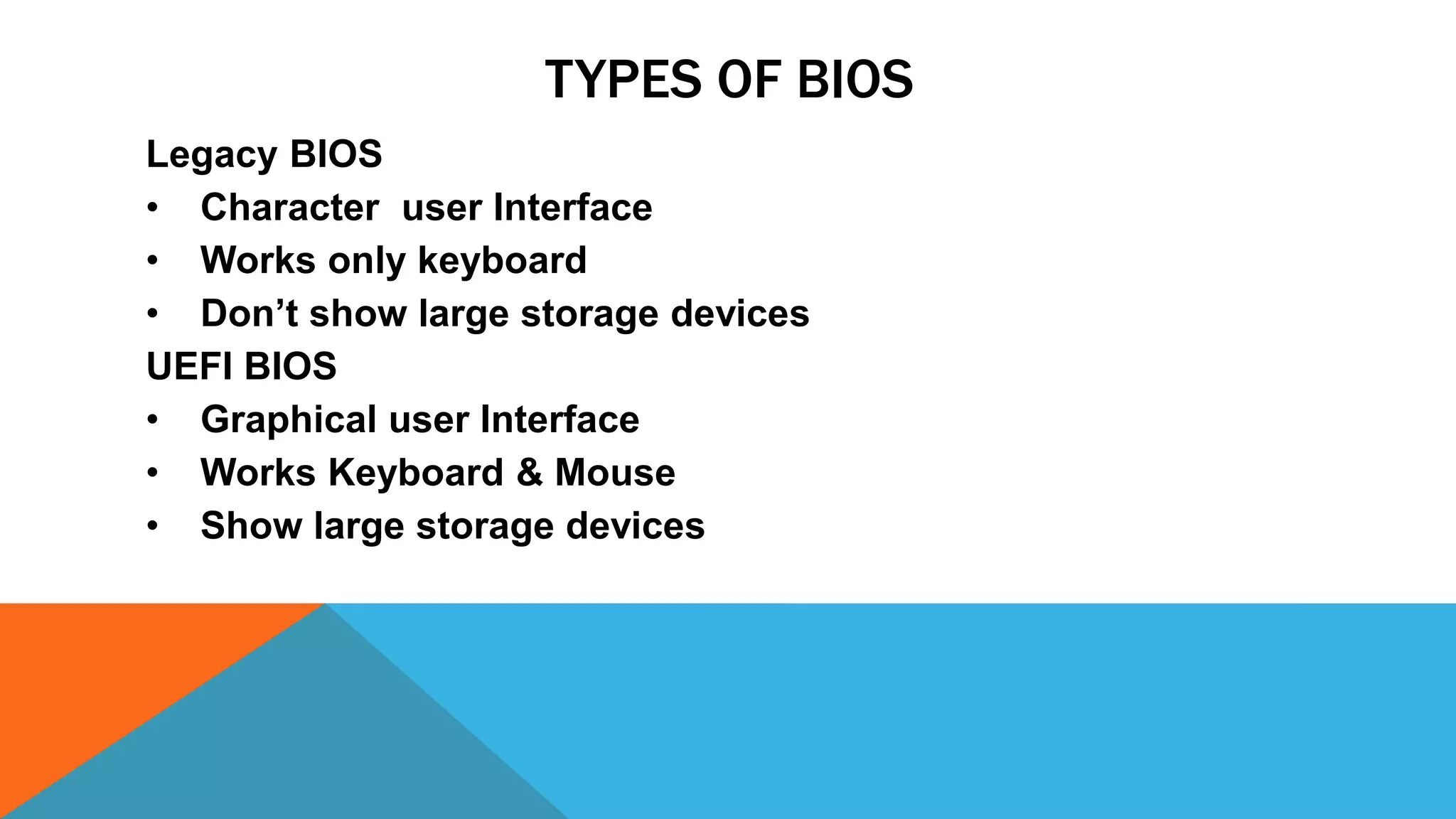 TYPES OF BIOS
Legacy BIOS
• Character user Interface
• Works only keyboard
• Don’t show large storage devices
UEFI BIOS
• Graphical user Interface
• Works Keyboard & Mouse
• Show large storage devices
 