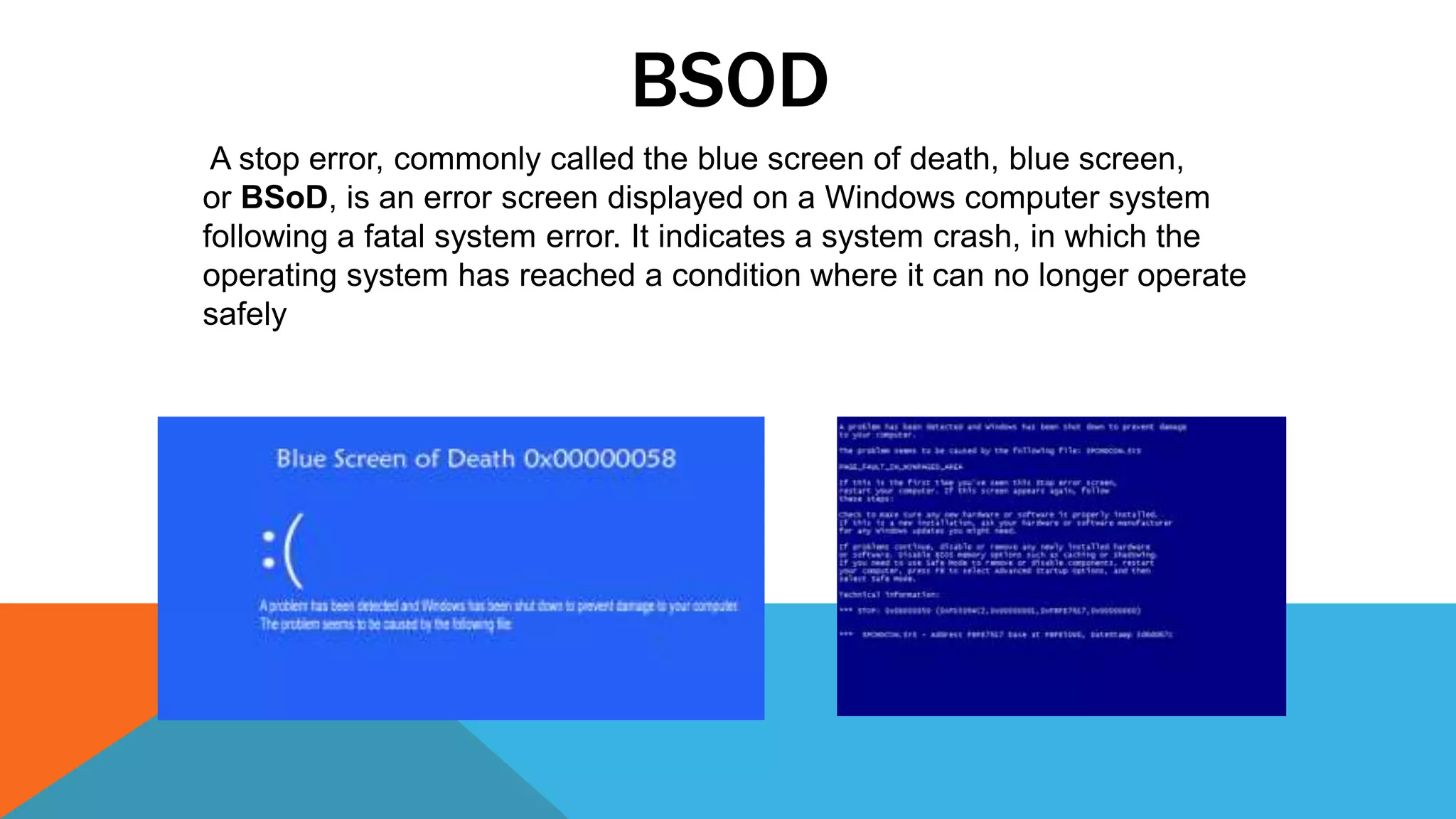BSOD
A stop error, commonly called the blue screen of death, blue screen,
or BSoD, is an error screen displayed on a Windows computer system
following a fatal system error. It indicates a system crash, in which the
operating system has reached a condition where it can no longer operate
safely
 