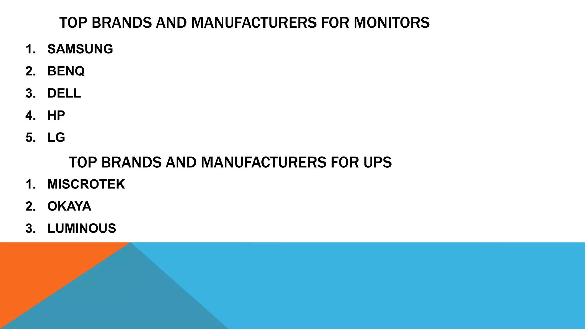 TOP BRANDS AND MANUFACTURERS FOR MONITORS
1. SAMSUNG
2. BENQ
3. DELL
4. HP
5. LG
TOP BRANDS AND MANUFACTURERS FOR UPS
1. MISCROTEK
2. OKAYA
3. LUMINOUS
 