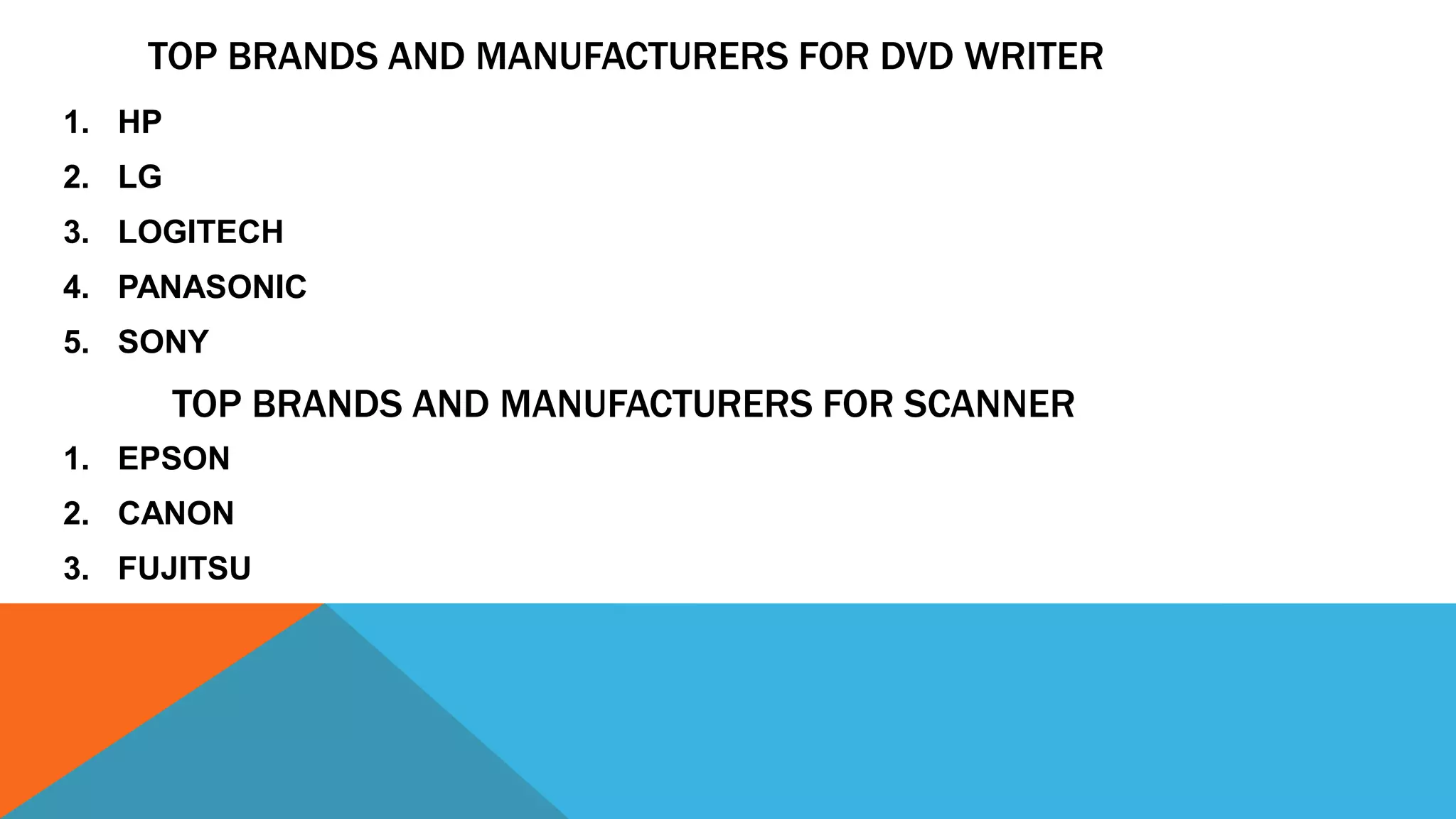 TOP BRANDS AND MANUFACTURERS FOR DVD WRITER
1. HP
2. LG
3. LOGITECH
4. PANASONIC
5. SONY
TOP BRANDS AND MANUFACTURERS FOR SCANNER
1. EPSON
2. CANON
3. FUJITSU
 
