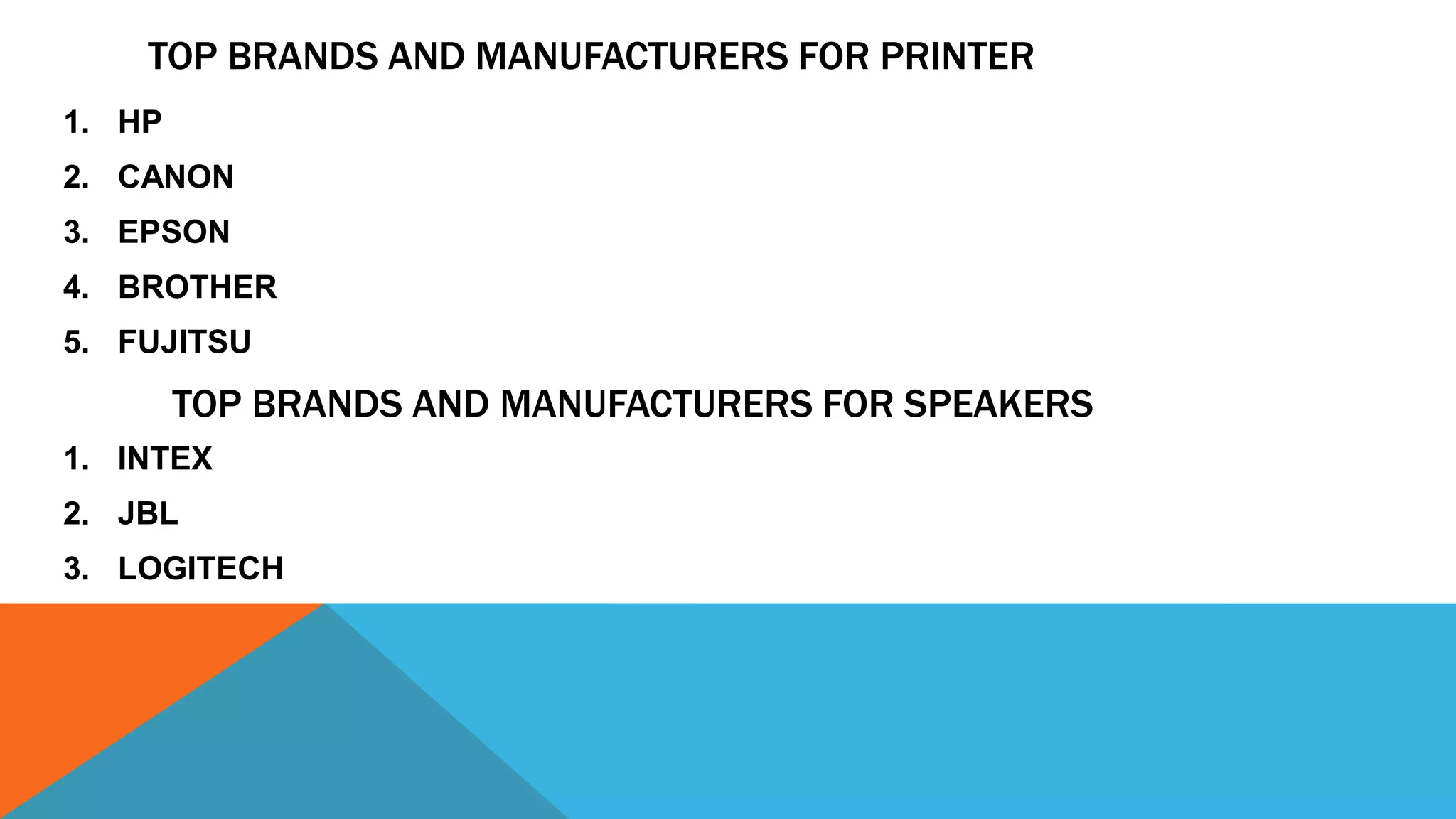 TOP BRANDS AND MANUFACTURERS FOR PRINTER
1. HP
2. CANON
3. EPSON
4. BROTHER
5. FUJITSU
TOP BRANDS AND MANUFACTURERS FOR SPEAKERS
1. INTEX
2. JBL
3. LOGITECH
 