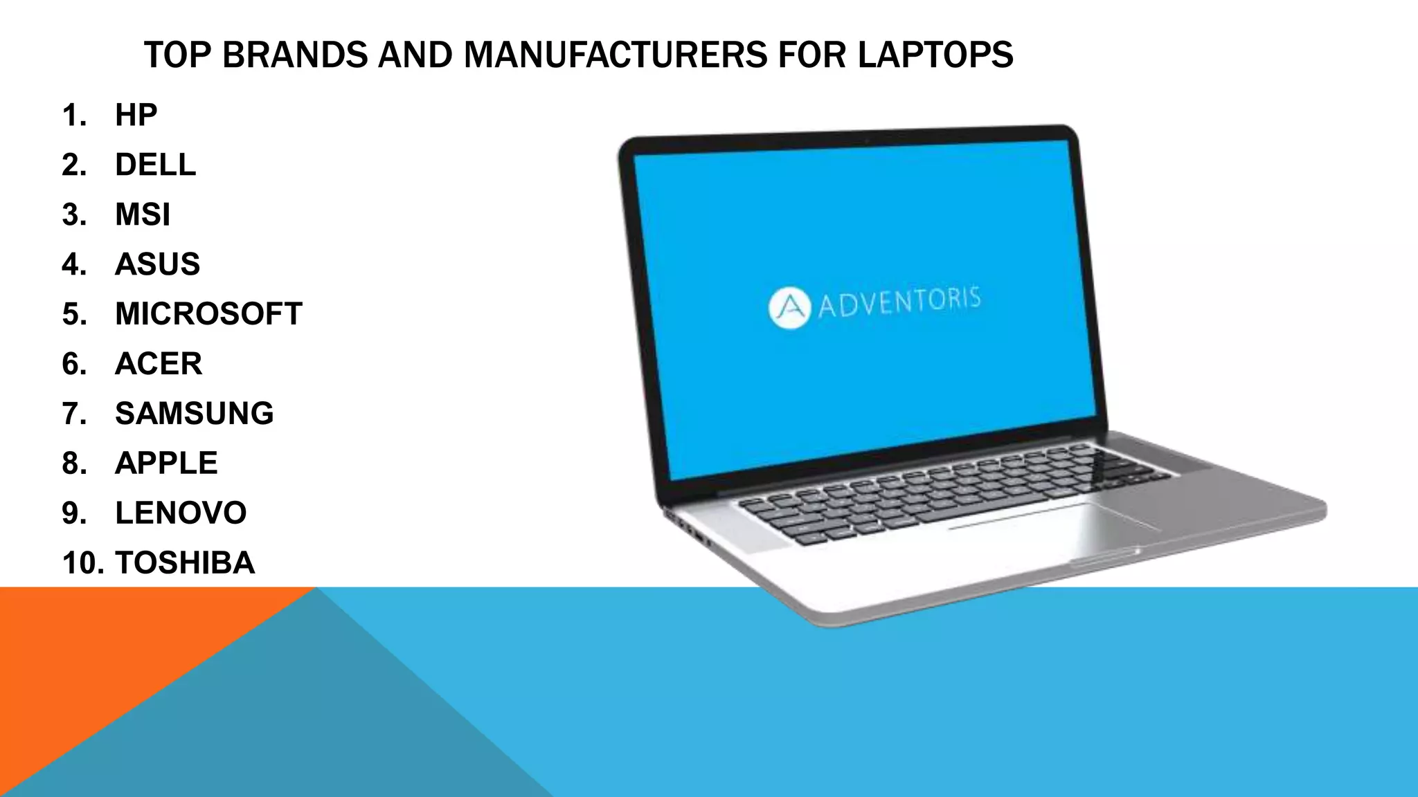 TOP BRANDS AND MANUFACTURERS FOR LAPTOPS
1. HP
2. DELL
3. MSI
4. ASUS
5. MICROSOFT
6. ACER
7. SAMSUNG
8. APPLE
9. LENOVO
10. TOSHIBA
 