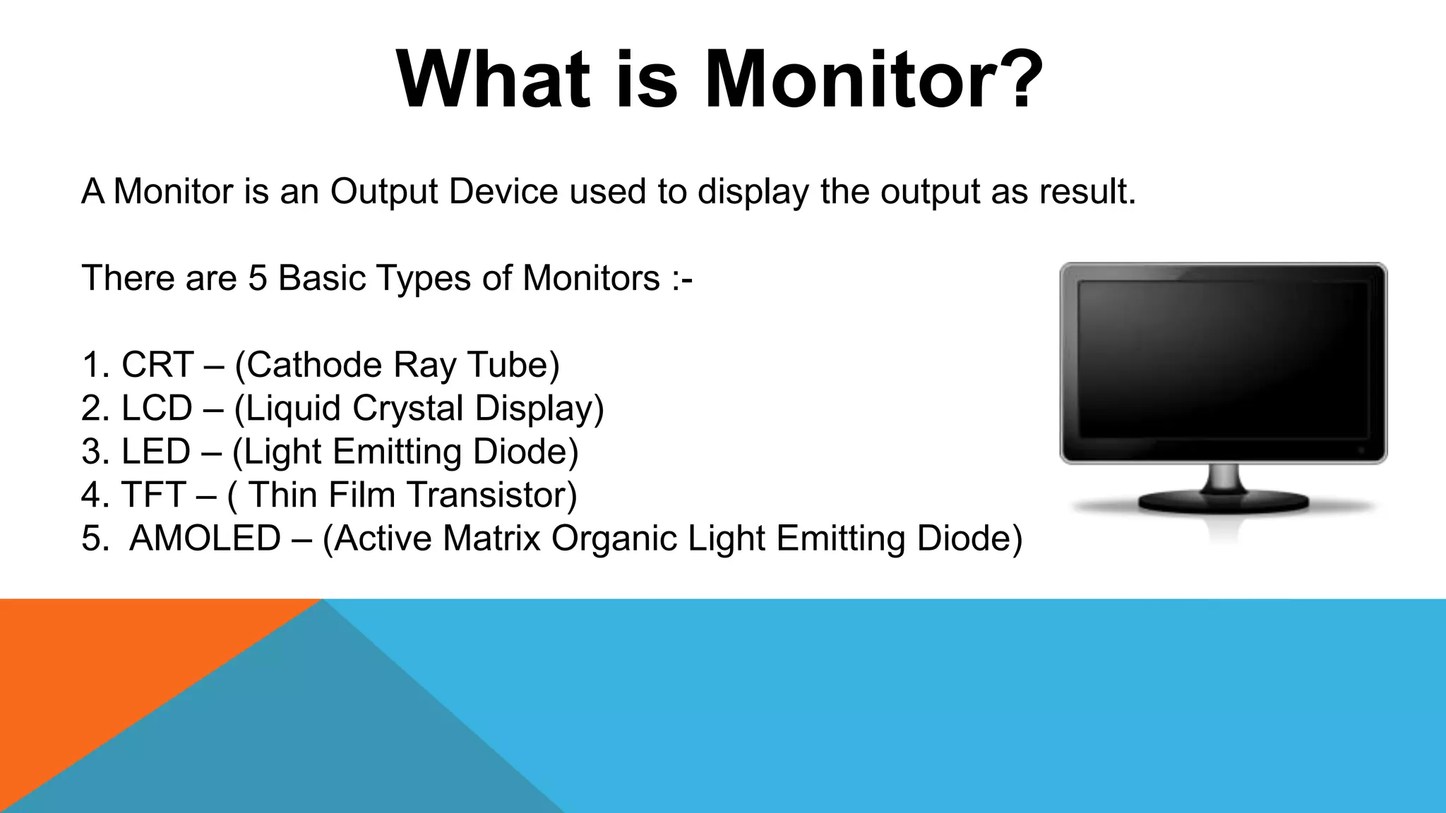 What is Monitor?
A Monitor is an Output Device used to display the output as result.
There are 5 Basic Types of Monitors :-
1. CRT – (Cathode Ray Tube)
2. LCD – (Liquid Crystal Display)
3. LED – (Light Emitting Diode)
4. TFT – ( Thin Film Transistor)
5. AMOLED – (Active Matrix Organic Light Emitting Diode)
 