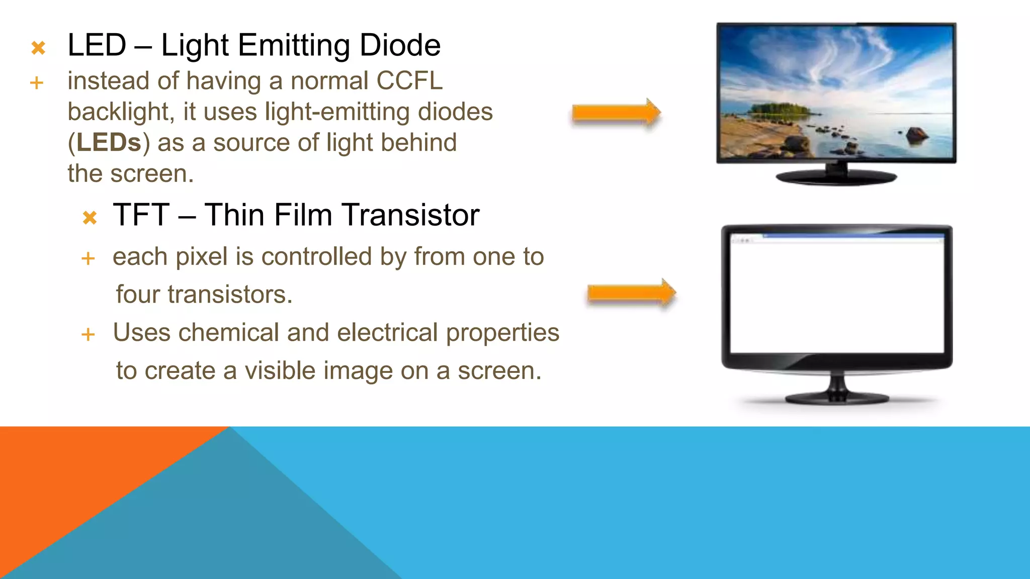  LED – Light Emitting Diode
 instead of having a normal CCFL
backlight, it uses light-emitting diodes
(LEDs) as a source of light behind
the screen.
 TFT – Thin Film Transistor
 each pixel is controlled by from one to
four transistors.
 Uses chemical and electrical properties
to create a visible image on a screen.
 