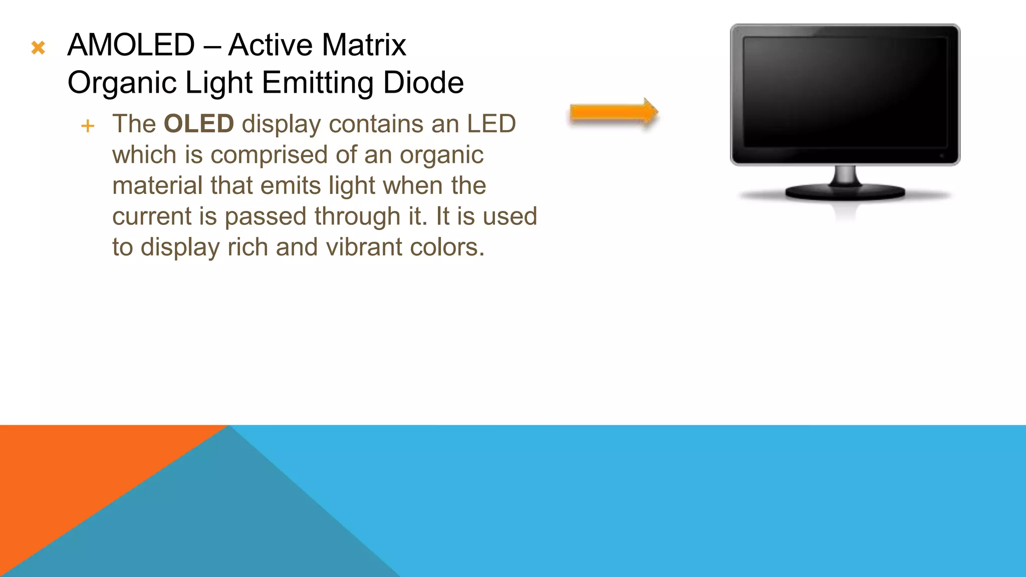  AMOLED – Active Matrix
Organic Light Emitting Diode
 The OLED display contains an LED
which is comprised of an organic
material that emits light when the
current is passed through it. It is used
to display rich and vibrant colors.
 