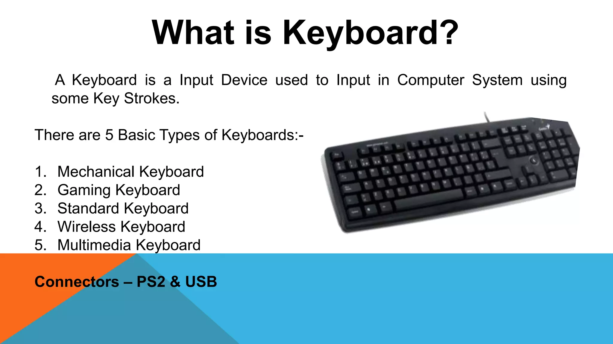 What is Keyboard?
A Keyboard is a Input Device used to Input in Computer System using
some Key Strokes.
There are 5 Basic Types of Keyboards:-
1. Mechanical Keyboard
2. Gaming Keyboard
3. Standard Keyboard
4. Wireless Keyboard
5. Multimedia Keyboard
Connectors – PS2 & USB
 