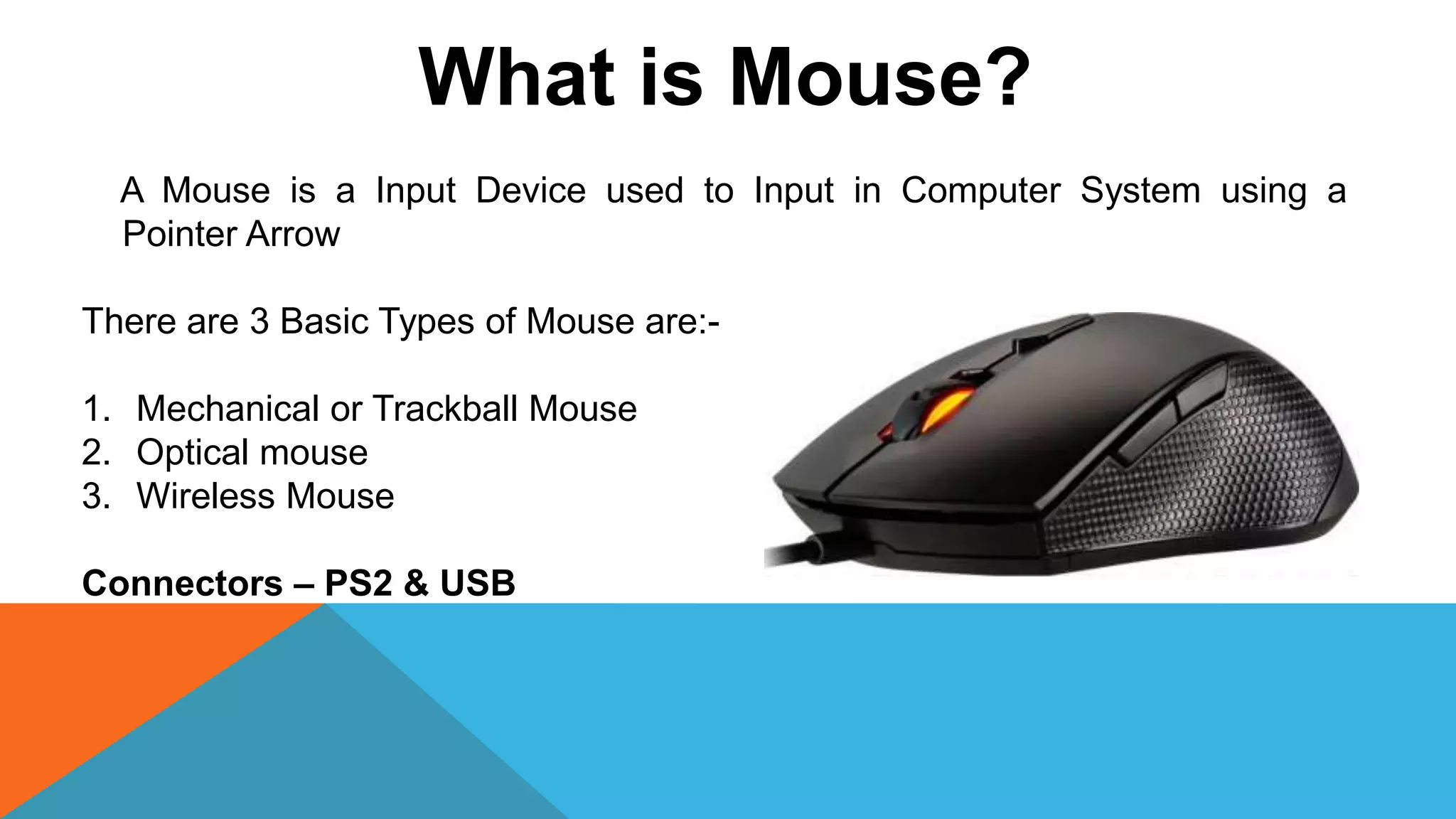 What is Mouse?
A Mouse is a Input Device used to Input in Computer System using a
Pointer Arrow
There are 3 Basic Types of Mouse are:-
1. Mechanical or Trackball Mouse
2. Optical mouse
3. Wireless Mouse
Connectors – PS2 & USB
 