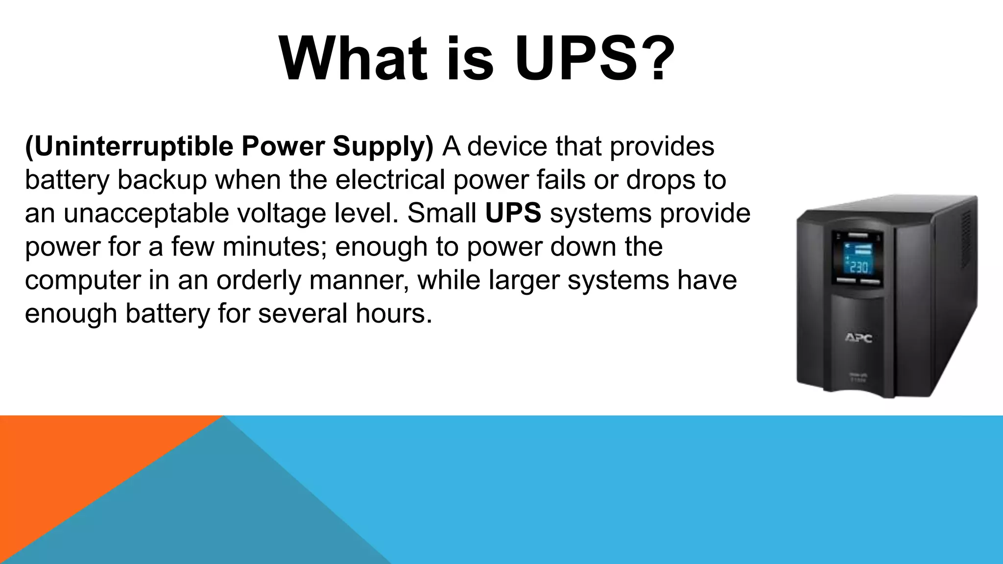 (Uninterruptible Power Supply) A device that provides
battery backup when the electrical power fails or drops to
an unacceptable voltage level. Small UPS systems provide
power for a few minutes; enough to power down the
computer in an orderly manner, while larger systems have
enough battery for several hours.
What is UPS?
 