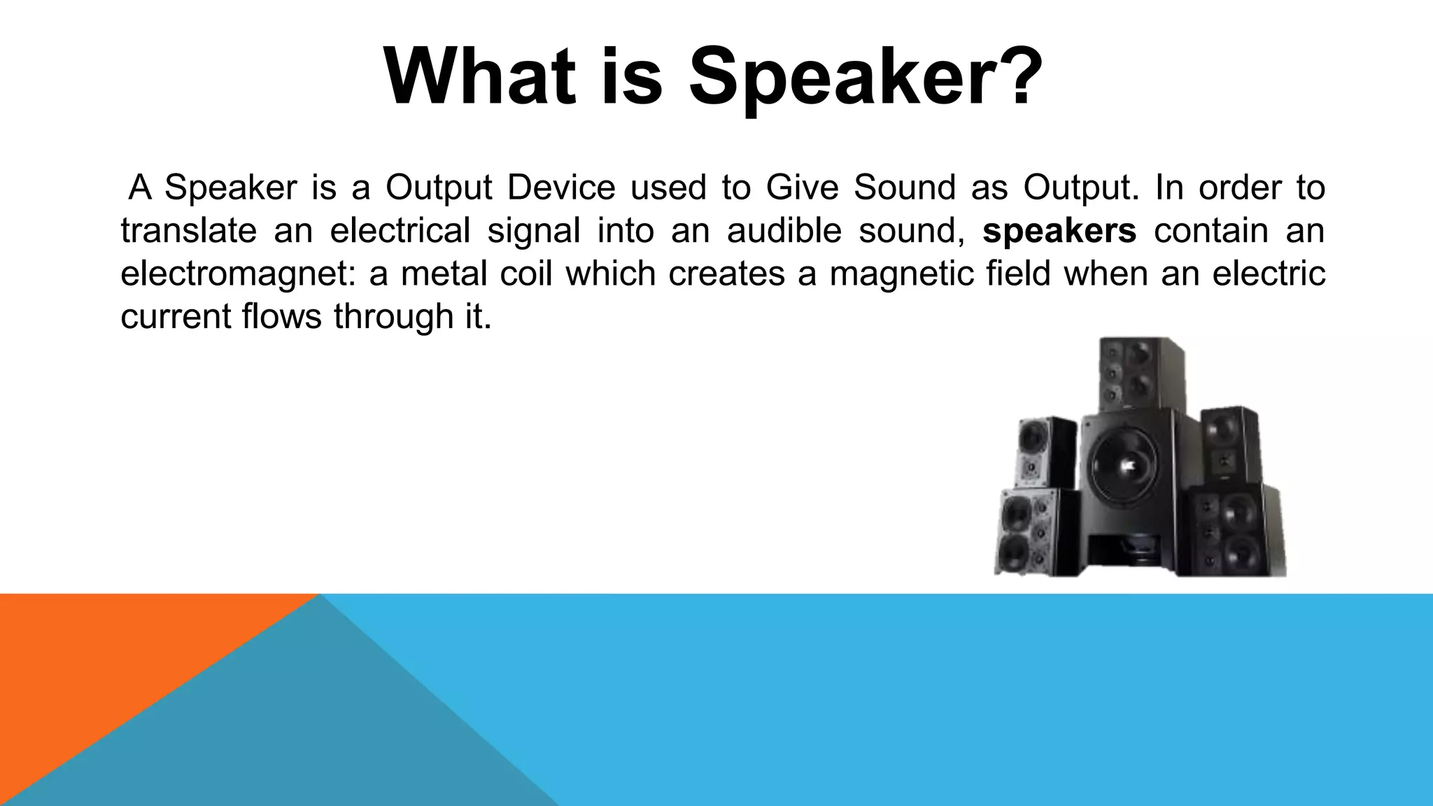 What is Speaker?
A Speaker is a Output Device used to Give Sound as Output. In order to
translate an electrical signal into an audible sound, speakers contain an
electromagnet: a metal coil which creates a magnetic field when an electric
current flows through it.
 