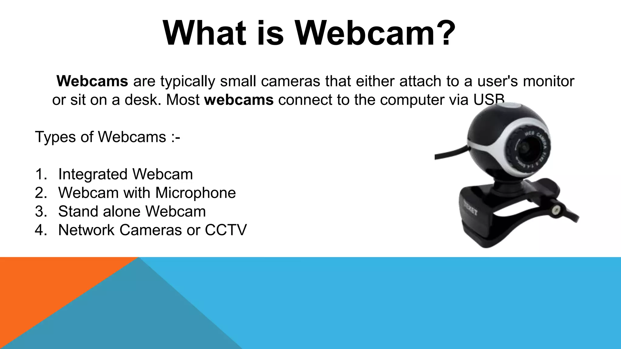 What is Webcam?
Webcams are typically small cameras that either attach to a user's monitor
or sit on a desk. Most webcams connect to the computer via USB
Types of Webcams :-
1. Integrated Webcam
2. Webcam with Microphone
3. Stand alone Webcam
4. Network Cameras or CCTV
 