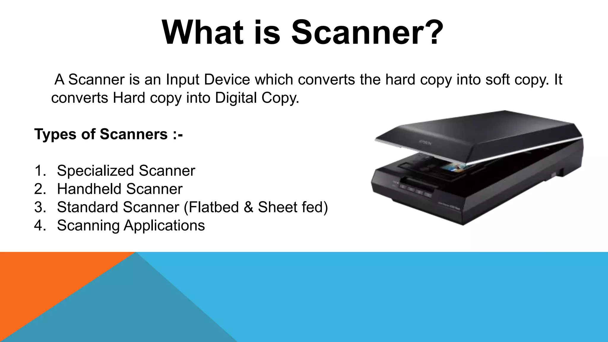 What is Scanner?
A Scanner is an Input Device which converts the hard copy into soft copy. It
converts Hard copy into Digital Copy.
Types of Scanners :-
1. Specialized Scanner
2. Handheld Scanner
3. Standard Scanner (Flatbed & Sheet fed)
4. Scanning Applications
 