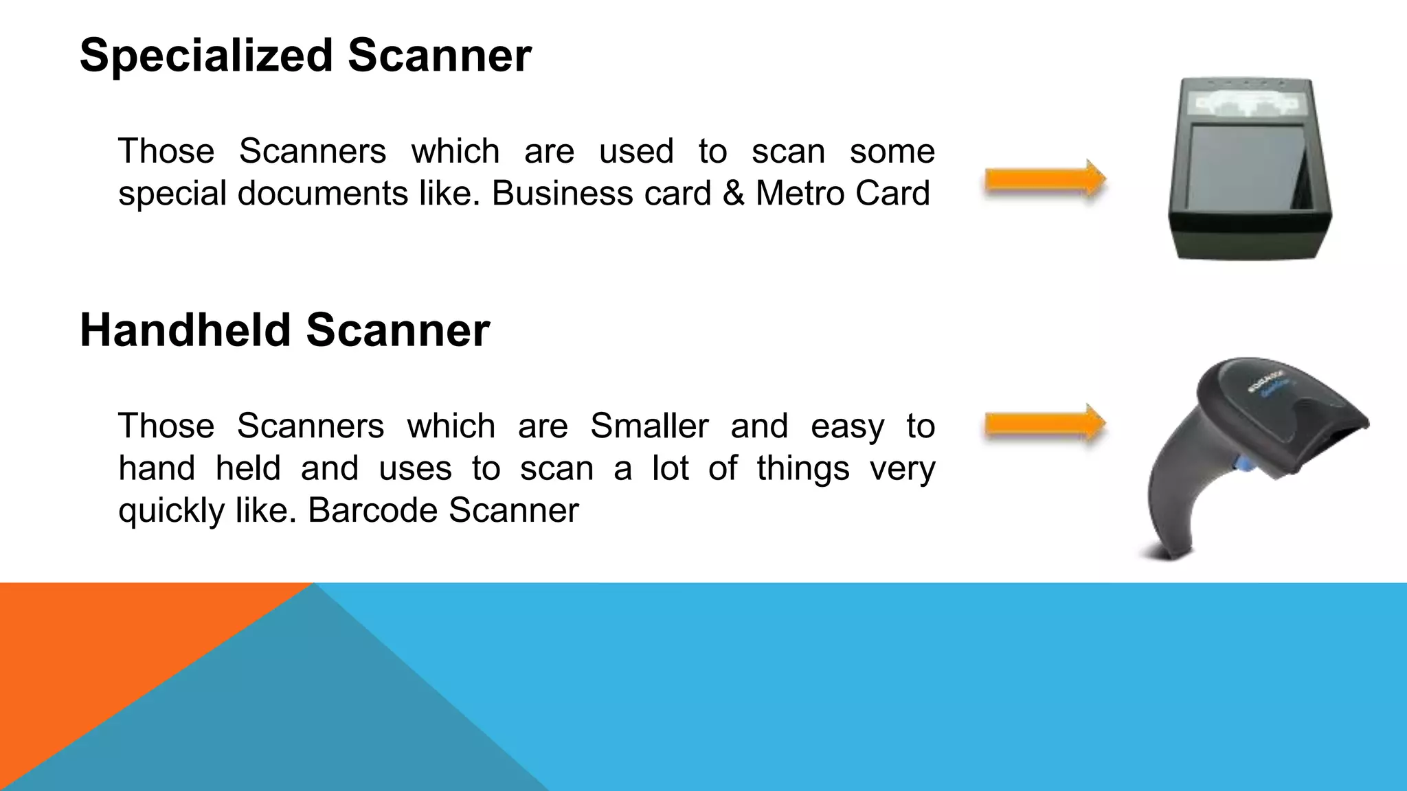 Specialized Scanner
Those Scanners which are used to scan some
special documents like. Business card & Metro Card
Handheld Scanner
Those Scanners which are Smaller and easy to
hand held and uses to scan a lot of things very
quickly like. Barcode Scanner
 