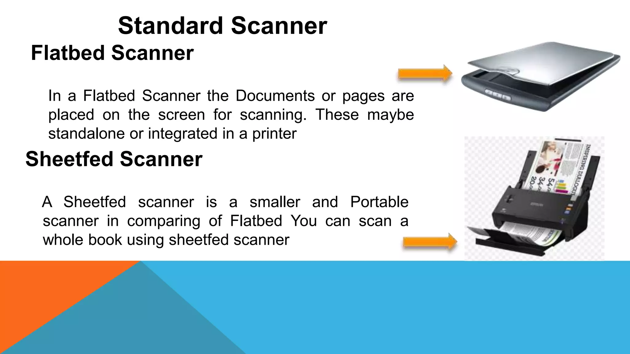 Standard Scanner
Flatbed Scanner
In a Flatbed Scanner the Documents or pages are
placed on the screen for scanning. These maybe
standalone or integrated in a printer
Sheetfed Scanner
A Sheetfed scanner is a smaller and Portable
scanner in comparing of Flatbed You can scan a
whole book using sheetfed scanner
 