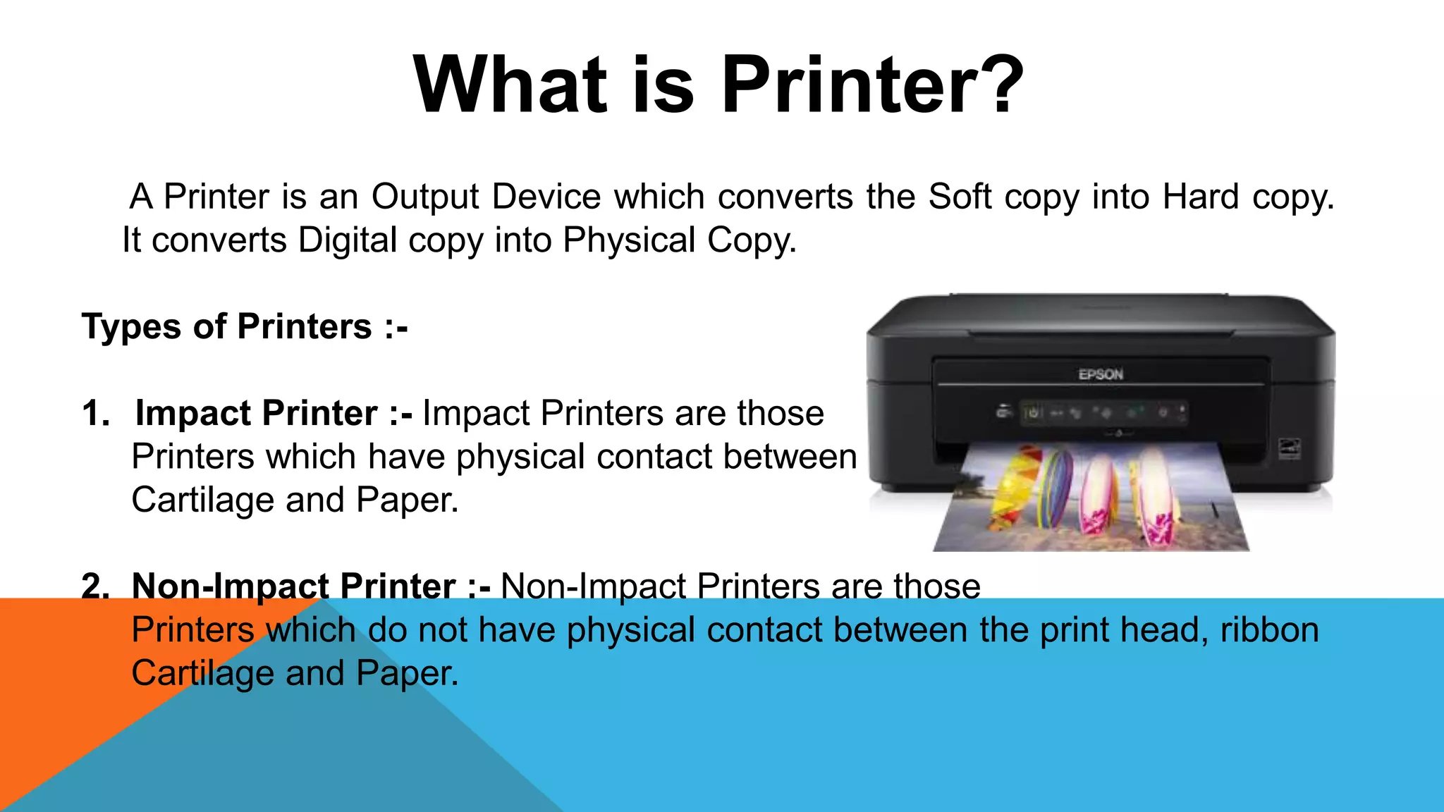 What is Printer?
A Printer is an Output Device which converts the Soft copy into Hard copy.
It converts Digital copy into Physical Copy.
Types of Printers :-
1. Impact Printer :- Impact Printers are those
Printers which have physical contact between the print head, ribbon on
Cartilage and Paper.
2. Non-Impact Printer :- Non-Impact Printers are those
Printers which do not have physical contact between the print head, ribbon
Cartilage and Paper.
 