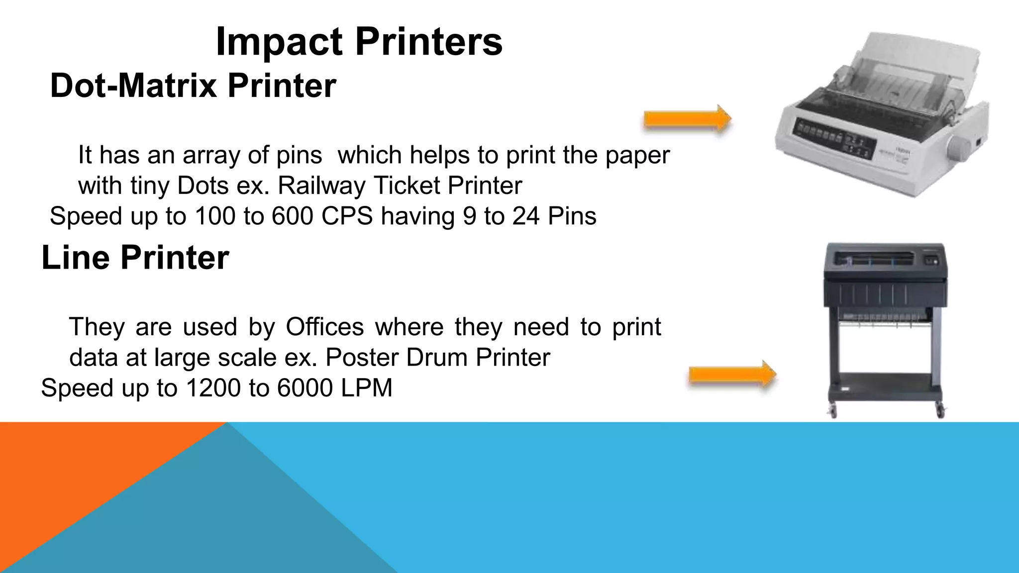 Impact Printers
Dot-Matrix Printer
It has an array of pins which helps to print the paper
with tiny Dots ex. Railway Ticket Printer
Speed up to 100 to 600 CPS having 9 to 24 Pins
Line Printer
They are used by Offices where they need to print
data at large scale ex. Poster Drum Printer
Speed up to 1200 to 6000 LPM
 