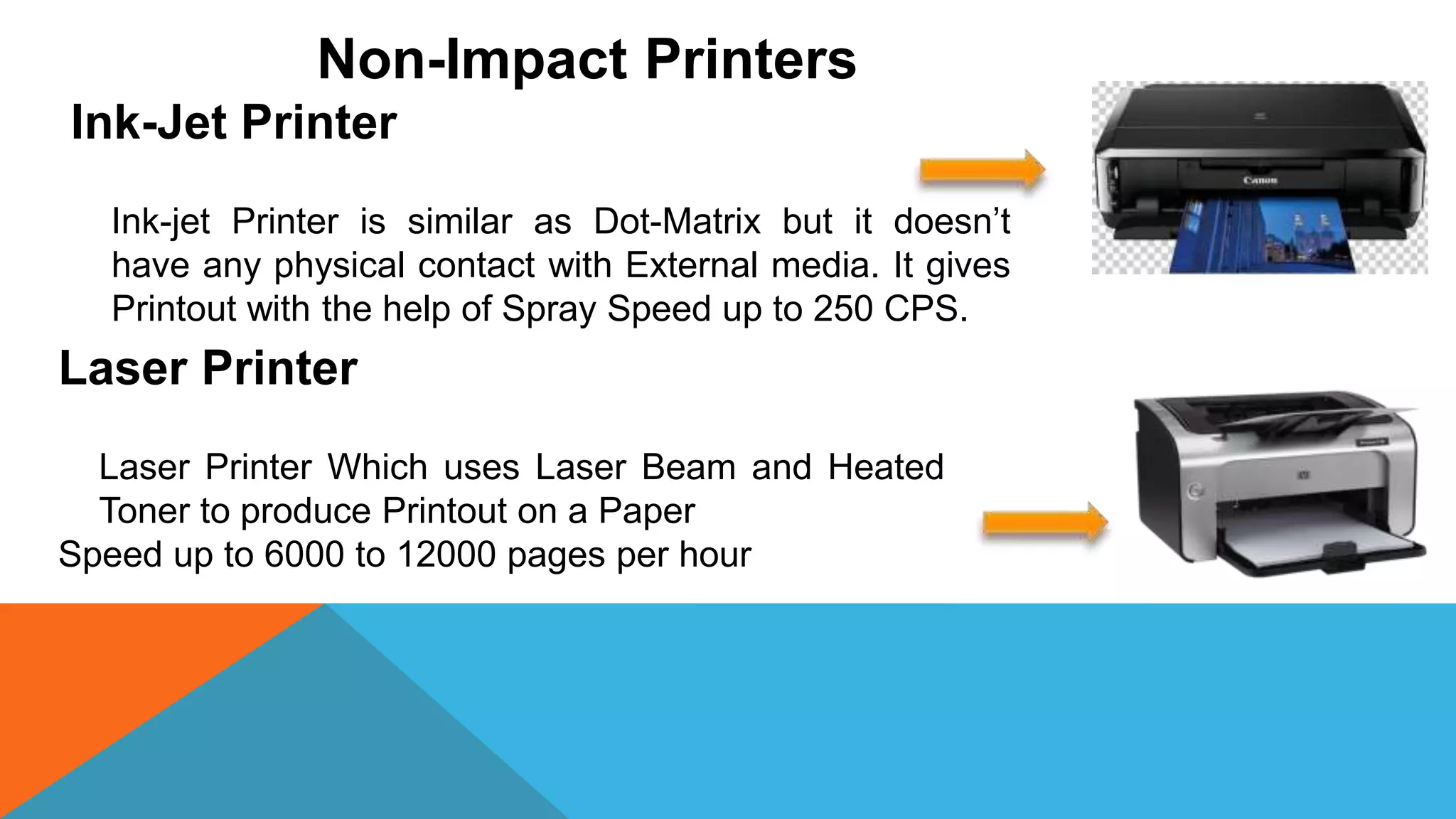 Non-Impact Printers
Ink-Jet Printer
Ink-jet Printer is similar as Dot-Matrix but it doesn’t
have any physical contact with External media. It gives
Printout with the help of Spray Speed up to 250 CPS.
Laser Printer
Laser Printer Which uses Laser Beam and Heated
Toner to produce Printout on a Paper
Speed up to 6000 to 12000 pages per hour
 