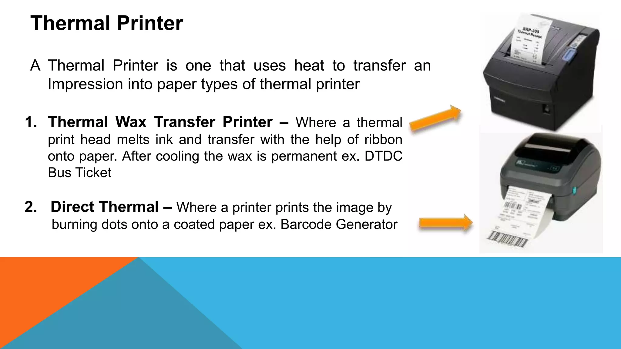 Thermal Printer
A Thermal Printer is one that uses heat to transfer an
Impression into paper types of thermal printer
1. Thermal Wax Transfer Printer – Where a thermal
print head melts ink and transfer with the help of ribbon
onto paper. After cooling the wax is permanent ex. DTDC
Bus Ticket
2. Direct Thermal – Where a printer prints the image by
burning dots onto a coated paper ex. Barcode Generator
 