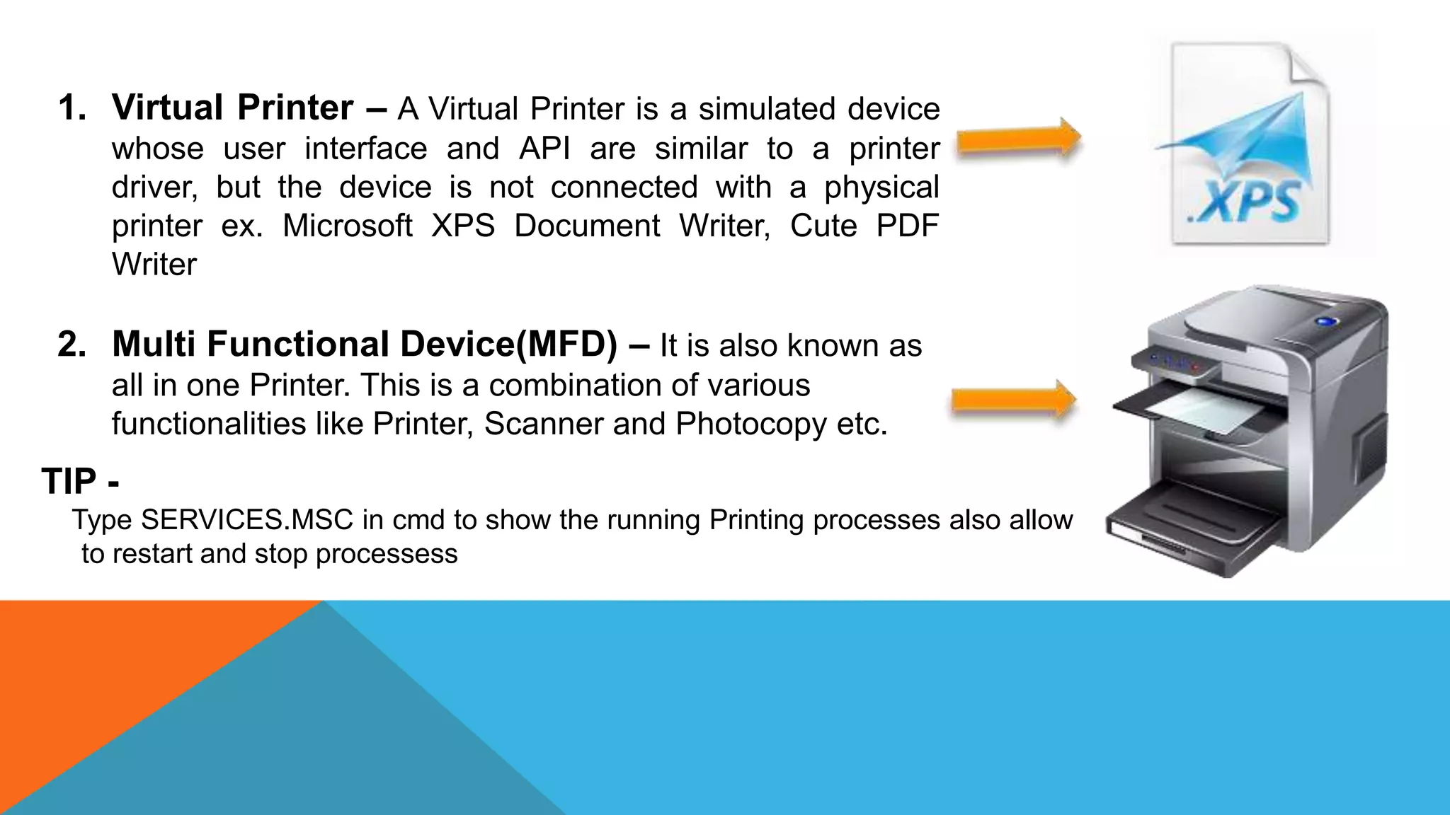 1. Virtual Printer – A Virtual Printer is a simulated device
whose user interface and API are similar to a printer
driver, but the device is not connected with a physical
printer ex. Microsoft XPS Document Writer, Cute PDF
Writer
2. Multi Functional Device(MFD) – It is also known as
all in one Printer. This is a combination of various
functionalities like Printer, Scanner and Photocopy etc.
TIP -
Type SERVICES.MSC in cmd to show the running Printing processes also allow
to restart and stop processess
 