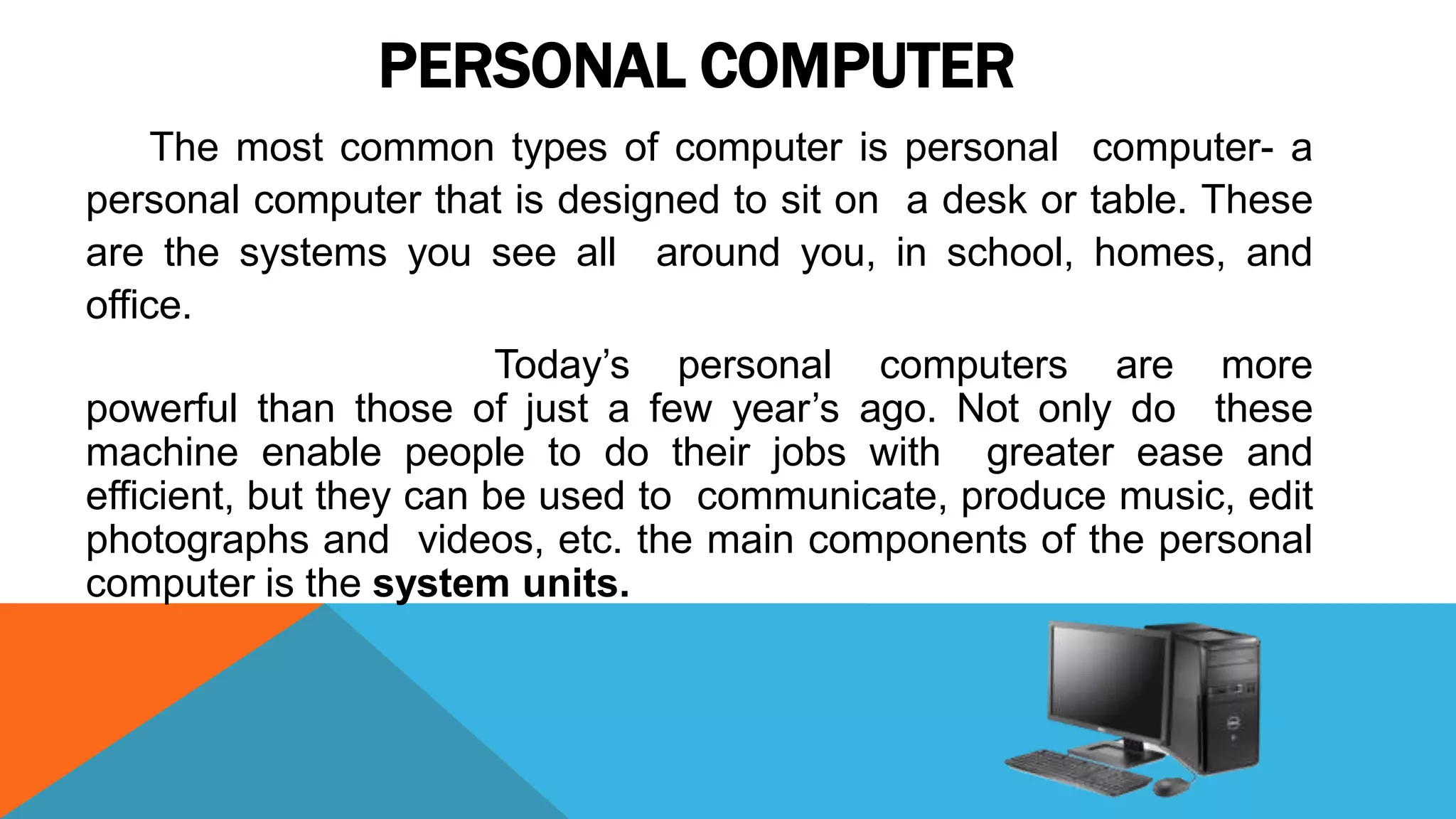 PERSONAL COMPUTER
The most common types of computer is personal computer- a
personal computer that is designed to sit on a desk or table. These
are the systems you see all around you, in school, homes, and
office.
Today’s personal computers are more
powerful than those of just a few year’s ago. Not only do these
machine enable people to do their jobs with greater ease and
efficient, but they can be used to communicate, produce music, edit
photographs and videos, etc. the main components of the personal
computer is the system units.
 