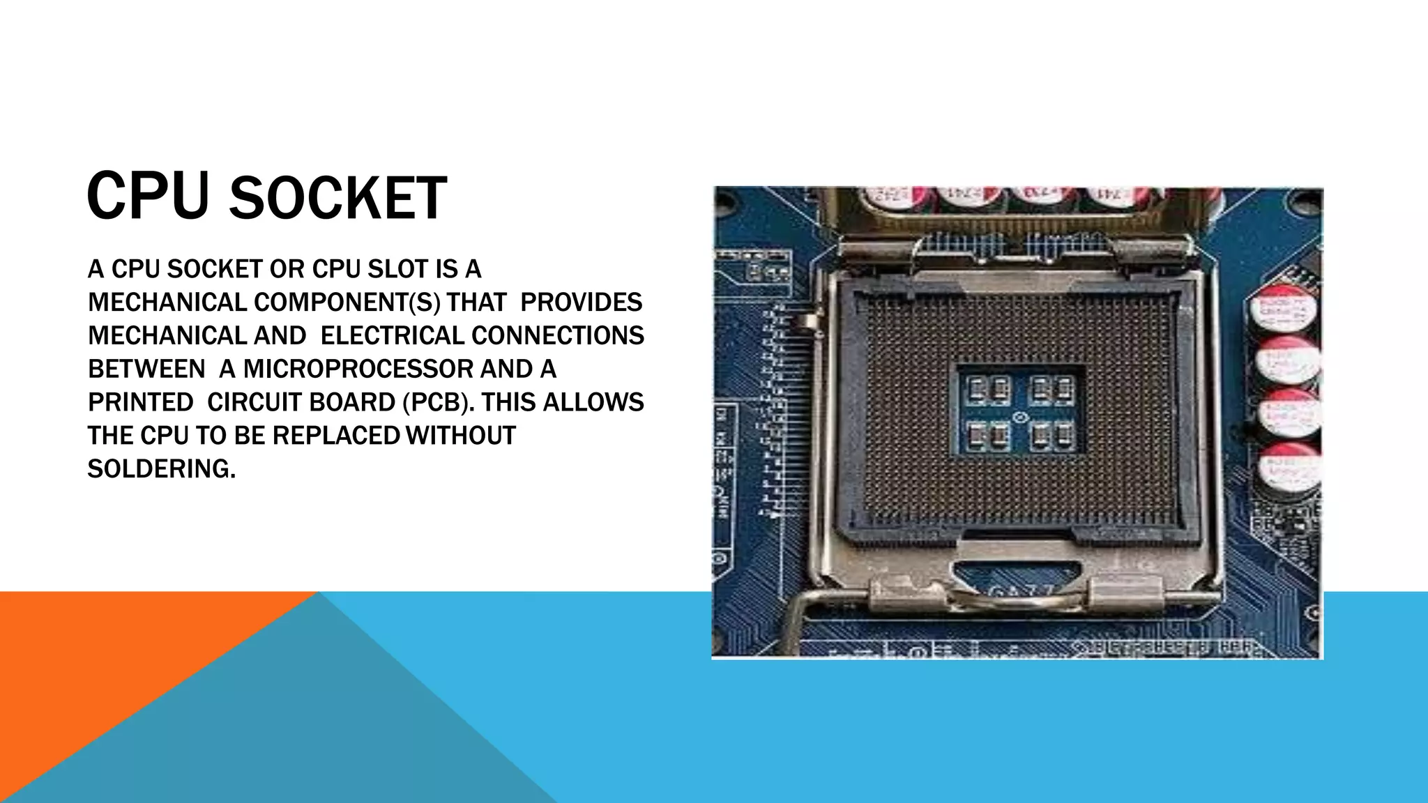 CPU SOCKET
A CPU SOCKET OR CPU SLOT IS A
MECHANICAL COMPONENT(S) THAT PROVIDES
MECHANICAL AND ELECTRICAL CONNECTIONS
BETWEEN A MICROPROCESSOR AND A
PRINTED CIRCUIT BOARD (PCB). THIS ALLOWS
THE CPU TO BE REPLACEDWITHOUT
SOLDERING.
 