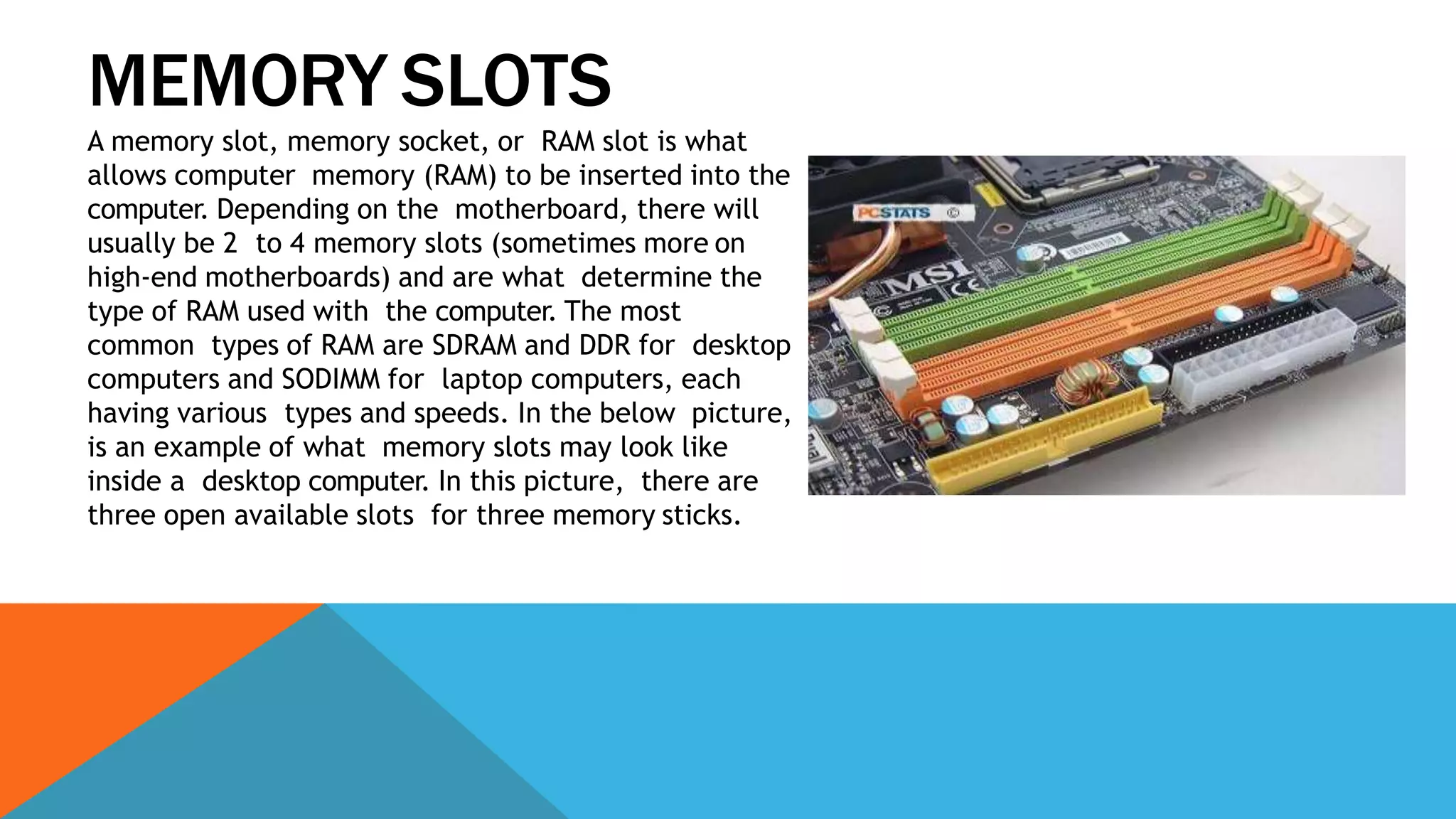 MEMORY SLOTS
A memory slot, memory socket, or RAM slot is what
allows computer memory (RAM) to be inserted into the
computer. Depending on the motherboard, there will
usually be 2 to 4 memory slots (sometimes more on
high-end motherboards) and are what determine the
type of RAM used with the computer. The most
common types of RAM are SDRAM and DDR for desktop
computers and SODIMM for laptop computers, each
having various types and speeds. In the below picture,
is an example of what memory slots may look like
inside a desktop computer. In this picture, there are
three open available slots for three memory sticks.
 