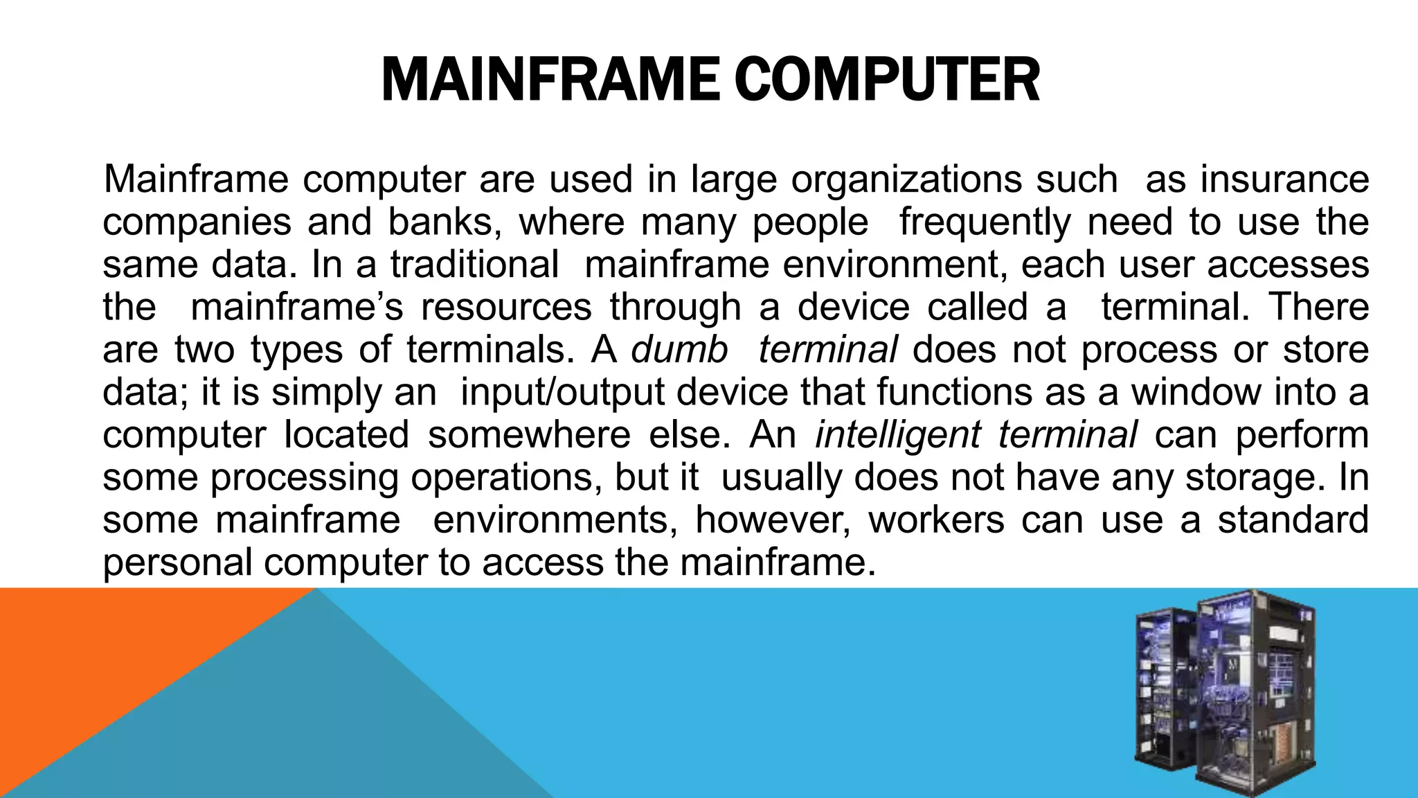 MAINFRAME COMPUTER
Mainframe computer are used in large organizations such as insurance
companies and banks, where many people frequently need to use the
same data. In a traditional mainframe environment, each user accesses
the mainframe’s resources through a device called a terminal. There
are two types of terminals. A dumb terminal does not process or store
data; it is simply an input/output device that functions as a window into a
computer located somewhere else. An intelligent terminal can perform
some processing operations, but it usually does not have any storage. In
some mainframe environments, however, workers can use a standard
personal computer to access the mainframe.
 